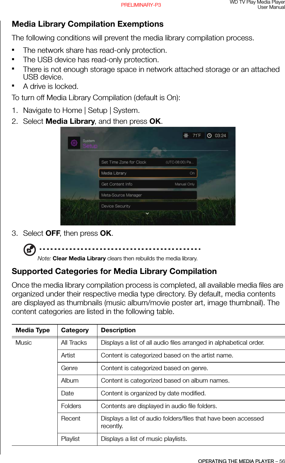 WD TV Play Media PlayerUser ManualOPERATING THE MEDIA PLAYER – 56PRELIMINARY-P3Media Library Compilation ExemptionsThe following conditions will prevent the media library compilation process.The network share has read-only protection.The USB device has read-only protection. There is not enough storage space in network attached storage or an attached USB device. A drive is locked.To turn off Media Library Compilation (default is On):1. Navigate to Home | Setup | System. 2. Select Media Library, and then press OK.3. Select OFF, then press OK.Note: Clear Media Library clears then rebuilds the media library.Supported Categories for Media Library Compilation Once the media library compilation process is completed, all available media files are organized under their respective media type directory. By default, media contents are displayed as thumbnails (music album/movie poster art, image thumbnail). The content categories are listed in the following table. Media Type Category DescriptionMusic  All Tracks Displays a list of all audio files arranged in alphabetical order.Artist Content is categorized based on the artist name.Genre Content is categorized based on genre.Album Content is categorized based on album names. Date Content is organized by date modified.Folders Contents are displayed in audio file folders.Recent Displays a list of audio folders/files that have been accessed recently. Playlist Displays a list of music playlists. 