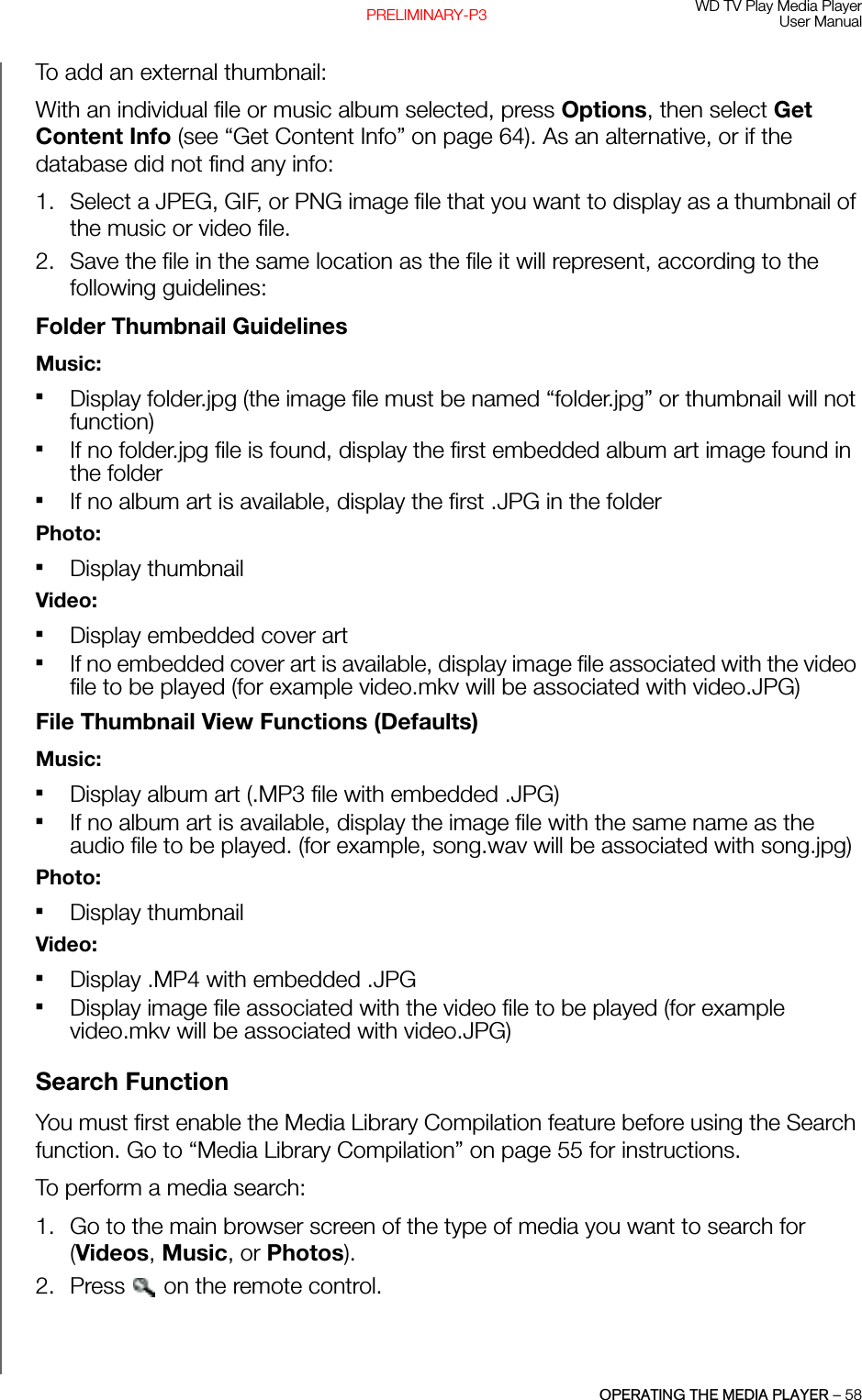 WD TV Play Media PlayerUser ManualOPERATING THE MEDIA PLAYER – 58PRELIMINARY-P3To add an external thumbnail: With an individual file or music album selected, press Options, then select Get Content Info (see “Get Content Info” on page 64). As an alternative, or if the database did not find any info:1. Select a JPEG, GIF, or PNG image file that you want to display as a thumbnail of the music or video file.2. Save the file in the same location as the file it will represent, according to the following guidelines:Folder Thumbnail GuidelinesMusic:Display folder.jpg (the image file must be named “folder.jpg” or thumbnail will not function)If no folder.jpg file is found, display the first embedded album art image found in the folderIf no album art is available, display the first .JPG in the folderPhoto:Display thumbnailVideo:Display embedded cover artIf no embedded cover art is available, display image file associated with the video file to be played (for example video.mkv will be associated with video.JPG)File Thumbnail View Functions (Defaults)Music:Display album art (.MP3 file with embedded .JPG)If no album art is available, display the image file with the same name as the audio file to be played. (for example, song.wav will be associated with song.jpg)Photo:Display thumbnailVideo:Display .MP4 with embedded .JPGDisplay image file associated with the video file to be played (for example video.mkv will be associated with video.JPG)Search Function You must first enable the Media Library Compilation feature before using the Search function. Go to “Media Library Compilation” on page 55 for instructions. To perform a media search:1. Go to the main browser screen of the type of media you want to search for (Videos, Music, or Photos).2. Press  on the remote control.