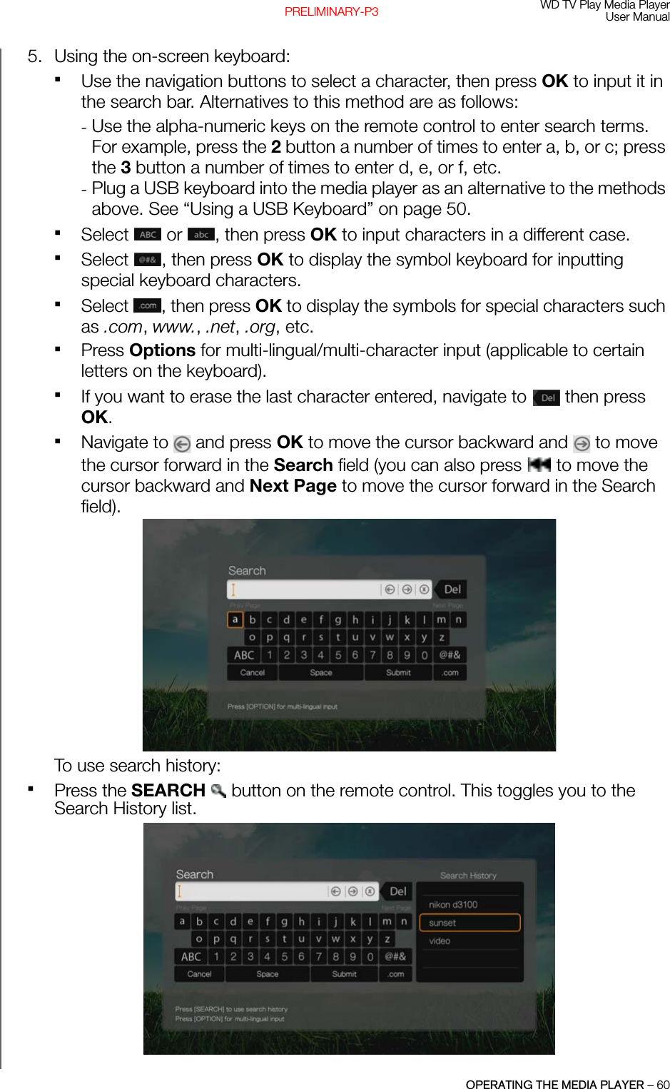 WD TV Play Media PlayerUser ManualOPERATING THE MEDIA PLAYER – 60PRELIMINARY-P35. Using the on-screen keyboard:Use the navigation buttons to select a character, then press OK to input it in the search bar. Alternatives to this method are as follows:-Use the alpha-numeric keys on the remote control to enter search terms. For example, press the 2 button a number of times to enter a, b, or c; press the 3 button a number of times to enter d, e, or f, etc.-Plug a USB keyboard into the media player as an alternative to the methods above. See “Using a USB Keyboard” on page 50.Select   or  , then press OK to input characters in a different case. Select , then press OK to display the symbol keyboard for inputting special keyboard characters. Select , then press OK to display the symbols for special characters such as .com, www., .net, .org, etc.Press Options for multi-lingual/multi-character input (applicable to certain letters on the keyboard).If you want to erase the last character entered, navigate to   then press OK.Navigate to   and press OK to move the cursor backward and   to move the cursor forward in the Search field (you can also press   to move the cursor backward and Next Page to move the cursor forward in the Search field).To use search history:Press the SEARCH   button on the remote control. This toggles you to the Search History list.