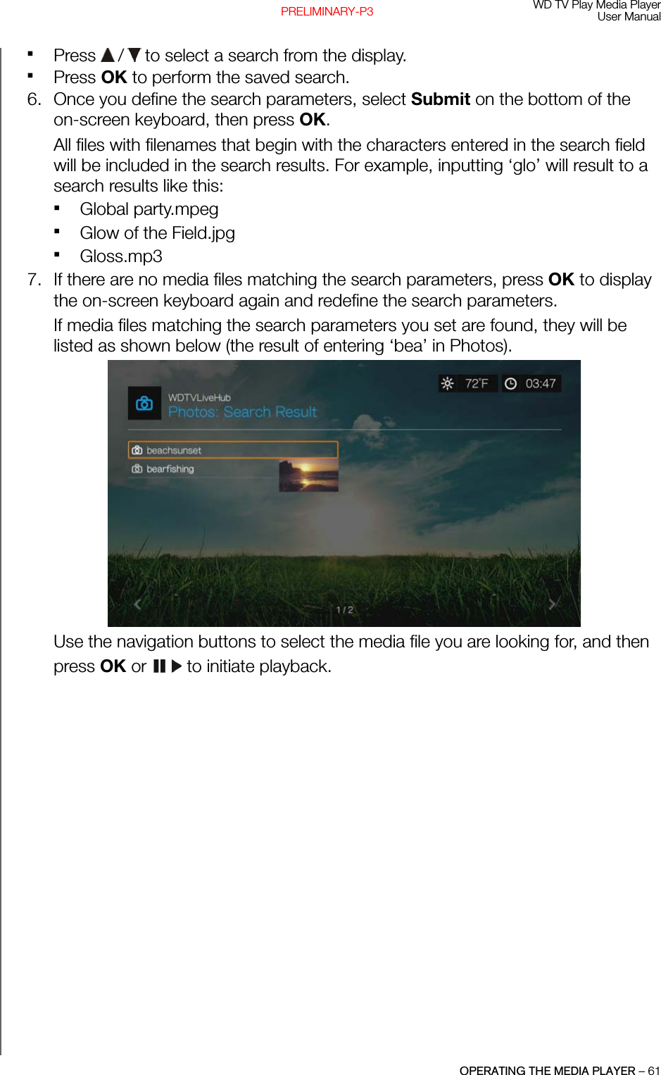 WD TV Play Media PlayerUser ManualOPERATING THE MEDIA PLAYER – 61PRELIMINARY-P3Press   /  to select a search from the display.Press OK to perform the saved search.6. Once you define the search parameters, select Submit on the bottom of theon-screen keyboard, then press OK. All files with filenames that begin with the characters entered in the search field will be included in the search results. For example, inputting ‘glo’ will result to a search results like this:Global party.mpegGlow of the Field.jpgGloss.mp37. If there are no media files matching the search parameters, press OK to display the on-screen keyboard again and redefine the search parameters. If media files matching the search parameters you set are found, they will be listed as shown below (the result of entering ‘bea’ in Photos). Use the navigation buttons to select the media file you are looking for, and then press OK or   to initiate playback.