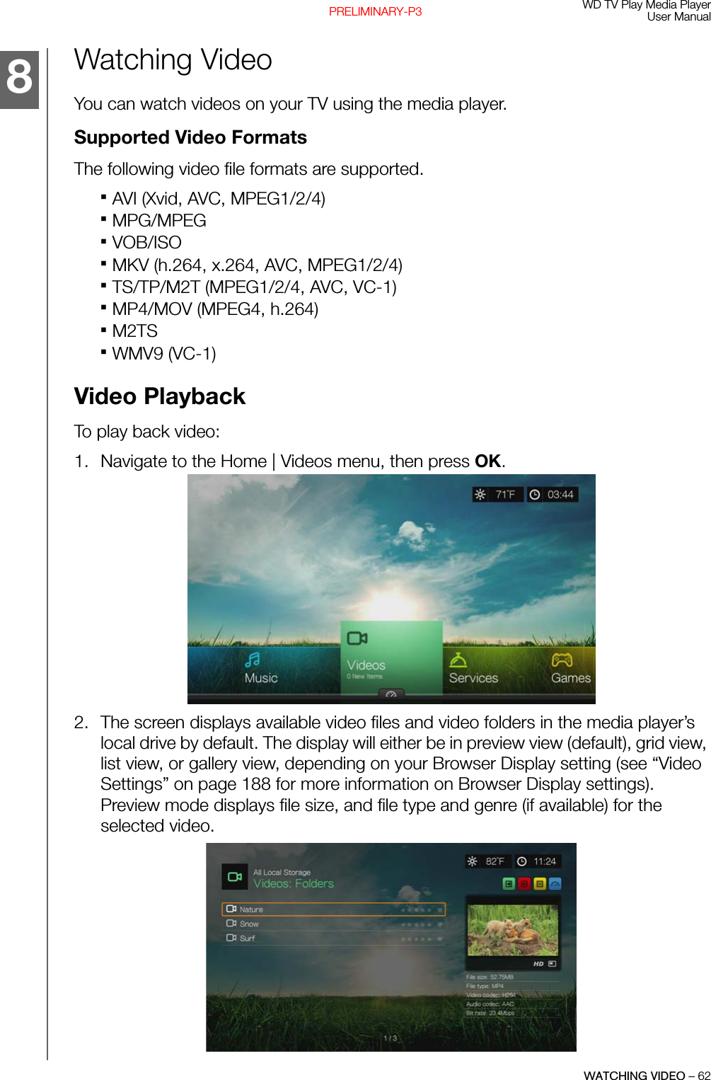 WD TV Play Media PlayerUser ManualWATCHING VIDEO – 62PRELIMINARY-P3Watching VideoYou can watch videos on your TV using the media player.Supported Video FormatsThe following video file formats are supported. AVI (Xvid, AVC, MPEG1/2/4)MPG/MPEGVOB/ISOMKV (h.264, x.264, AVC, MPEG1/2/4)TS/TP/M2T (MPEG1/2/4, AVC, VC-1)MP4/MOV (MPEG4, h.264)M2TSWMV9 (VC-1)Video PlaybackTo play back video:1. Navigate to the Home | Videos menu, then press OK. 2. The screen displays available video files and video folders in the media player’s local drive by default. The display will either be in preview view (default), grid view, list view, or gallery view, depending on your Browser Display setting (see “Video Settings” on page 188 for more information on Browser Display settings). Preview mode displays file size, and file type and genre (if available) for the selected video.  8