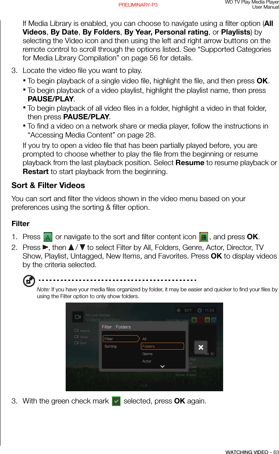 WD TV Play Media PlayerUser ManualWATCHING VIDEO – 63PRELIMINARY-P3If Media Library is enabled, you can choose to navigate using a filter option (All Videos, By Date, By Folders, By Year, Personal rating, or Playlists) by selecting the Video icon and then using the left and right arrow buttons on the remote control to scroll through the options listed. See “Supported Categories for Media Library Compilation” on page 56 for details. 3. Locate the video file you want to play.To begin playback of a single video file, highlight the file, and then press OK. To begin playback of a video playlist, highlight the playlist name, then press PAUSE/PLAY.To begin playback of all video files in a folder, highlight a video in that folder, then press PAUSE/PLAY. To find a video on a network share or media player, follow the instructions in “Accessing Media Content” on page 28.If you try to open a video file that has been partially played before, you are prompted to choose whether to play the file from the beginning or resume playback from the last playback position. Select Resume to resume playback or Restart to start playback from the beginning.Sort &amp; Filter VideosYou can sort and filter the videos shown in the video menu based on your preferences using the sorting &amp; filter option.Filter1. Press   or navigate to the sort and filter content icon  , and press OK.2. Press , then  /  to select Filter by All, Folders, Genre, Actor, Director, TV Show, Playlist, Untagged, New Items, and Favorites. Press OK to display videos by the criteria selected.Note: If you have your media files organized by folder, it may be easier and quicker to find your files by using the Filter option to only show folders. 3. With the green check mark  selected, press OK again.