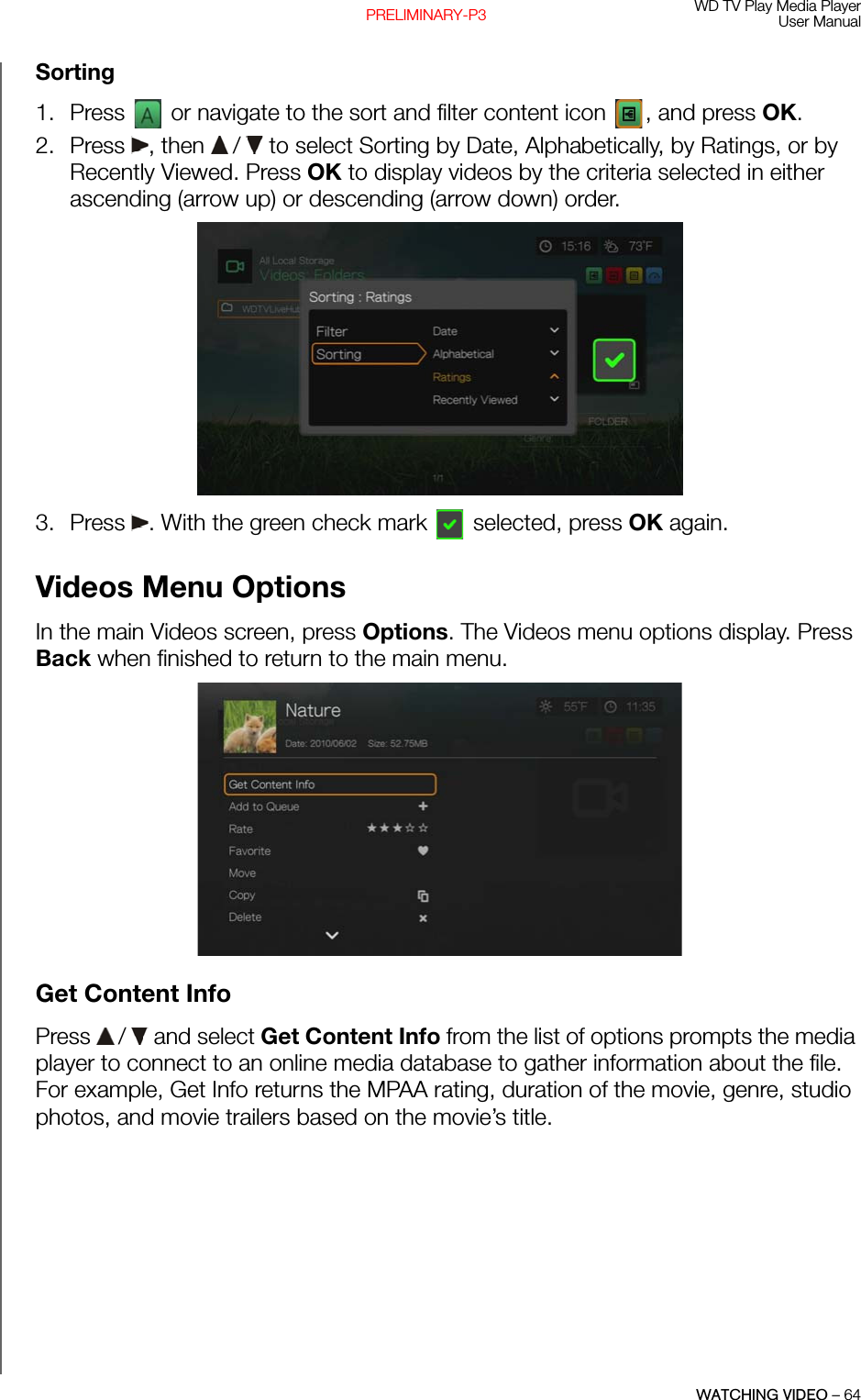 WD TV Play Media PlayerUser ManualWATCHING VIDEO – 64PRELIMINARY-P3Sorting1. Press   or navigate to the sort and filter content icon  , and press OK.2. Press , then  /  to select Sorting by Date, Alphabetically, by Ratings, or by Recently Viewed. Press OK to display videos by the criteria selected in either ascending (arrow up) or descending (arrow down) order. 3. Press  . With the green check mark   selected, press OK again.Videos Menu OptionsIn the main Videos screen, press Options. The Videos menu options display. Press Back when finished to return to the main menu. Get Content InfoPress   /  and select Get Content Info from the list of options prompts the media player to connect to an online media database to gather information about the file. For example, Get Info returns the MPAA rating, duration of the movie, genre, studio photos, and movie trailers based on the movie’s title.