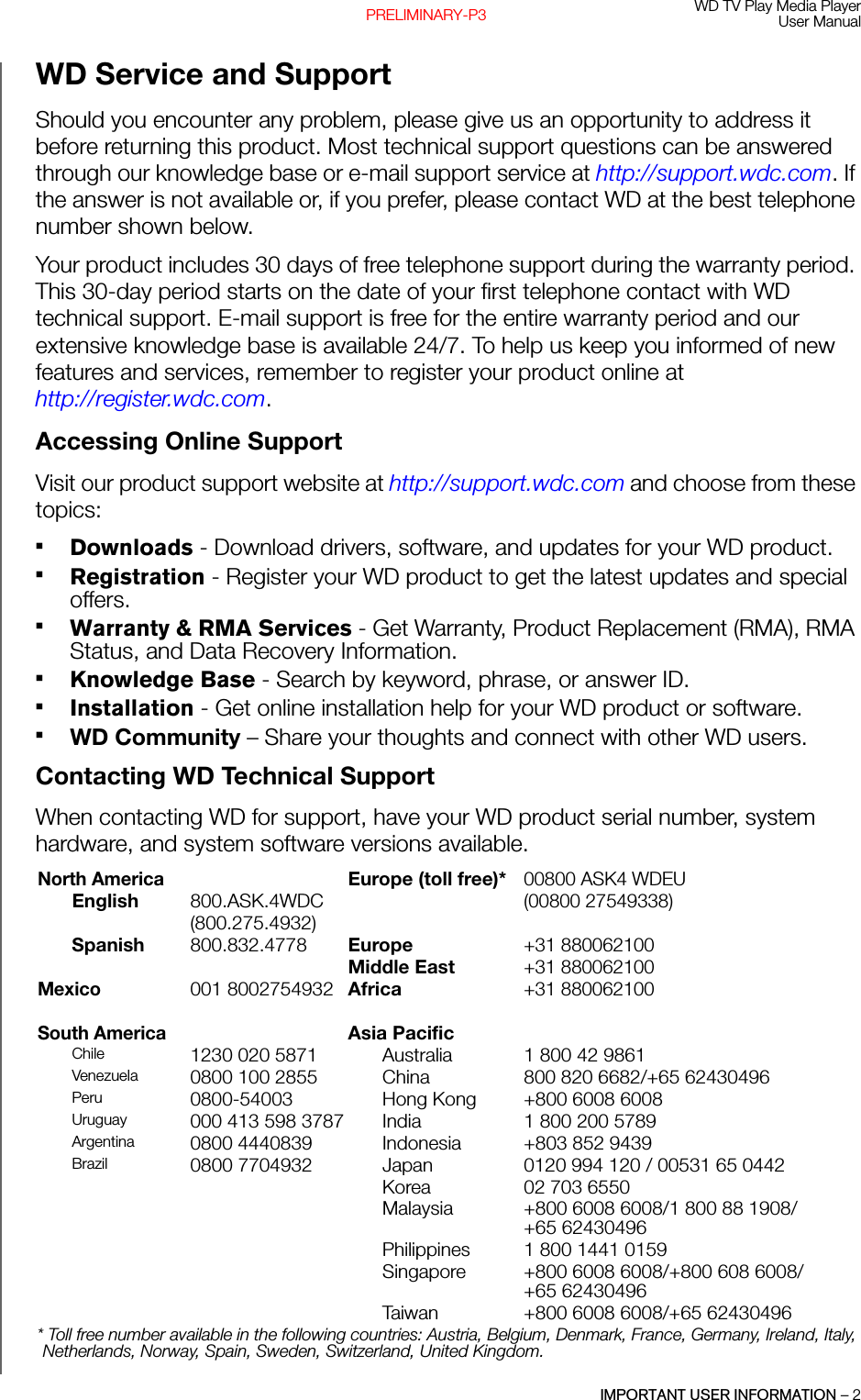 WD TV Play Media PlayerUser ManualIMPORTANT USER INFORMATION – 2PRELIMINARY-P3WD Service and SupportShould you encounter any problem, please give us an opportunity to address it before returning this product. Most technical support questions can be answered through our knowledge base or e-mail support service at http://support.wdc.com. If the answer is not available or, if you prefer, please contact WD at the best telephone number shown below.Your product includes 30 days of free telephone support during the warranty period. This 30-day period starts on the date of your first telephone contact with WD technical support. E-mail support is free for the entire warranty period and our extensive knowledge base is available 24/7. To help us keep you informed of new features and services, remember to register your product online at http://register.wdc.com.Accessing Online SupportVisit our product support website at http://support.wdc.com and choose from these topics:Downloads - Download drivers, software, and updates for your WD product.Registration - Register your WD product to get the latest updates and special offers.Warranty &amp; RMA Services - Get Warranty, Product Replacement (RMA), RMA Status, and Data Recovery Information.Knowledge Base - Search by keyword, phrase, or answer ID.Installation - Get online installation help for your WD product or software.WD Community – Share your thoughts and connect with other WD users.Contacting WD Technical SupportWhen contacting WD for support, have your WD product serial number, system hardware, and system software versions available.North AmericaEurope (toll free)*00800 ASK4 WDEUEnglish 800.ASK.4WDC(00800 27549338)(800.275.4932)Spanish 800.832.4778 Europe+31 880062100Middle East+31 880062100Mexico001 8002754932 Africa+31 880062100South AmericaAsia PacificChile  1230 020 5871 Australia 1 800 42 9861Venezuela  0800 100 2855 China 800 820 6682/+65 62430496 Peru 0800-54003 Hong Kong +800 6008 6008Uruguay 000 413 598 3787 India 1 800 200 5789Argentina 0800 4440839 Indonesia +803 852 9439 Brazil 0800 7704932 Japan 0120 994 120 / 00531 65 0442Korea 02 703 6550Malaysia +800 6008 6008/1 800 88 1908/+65 62430496 Philippines 1 800 1441 0159Singapore +800 6008 6008/+800 608 6008/+65 62430496 Taiwan +800 6008 6008/+65 62430496 * Toll free number available in the following countries: Austria, Belgium, Denmark, France, Germany, Ireland, Italy, Netherlands, Norway, Spain, Sweden, Switzerland, United Kingdom. 