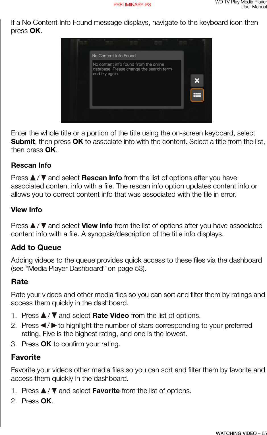 WD TV Play Media PlayerUser ManualWATCHING VIDEO – 65PRELIMINARY-P3If a No Content Info Found message displays, navigate to the keyboard icon then press OK. Enter the whole title or a portion of the title using the on-screen keyboard, select Submit, then press OK to associate info with the content. Select a title from the list, then press OK.Rescan InfoPress   /  and select Rescan Info from the list of options after you have associated content info with a file. The rescan info option updates content info or allows you to correct content info that was associated with the file in error.View InfoPress   /  and select View Info from the list of options after you have associated content info with a file. A synopsis/description of the title info displays.Add to QueueAdding videos to the queue provides quick access to these files via the dashboard (see “Media Player Dashboard” on page 53).RateRate your videos and other media files so you can sort and filter them by ratings and access them quickly in the dashboard.1. Press   /  and select Rate Video from the list of options.2. Press   /  to highlight the number of stars corresponding to your preferred rating. Five is the highest rating, and one is the lowest. 3. Press OK to confirm your rating.FavoriteFavorite your videos other media files so you can sort and filter them by favorite and access them quickly in the dashboard.1. Press   /  and select Favorite from the list of options.2. Press OK.