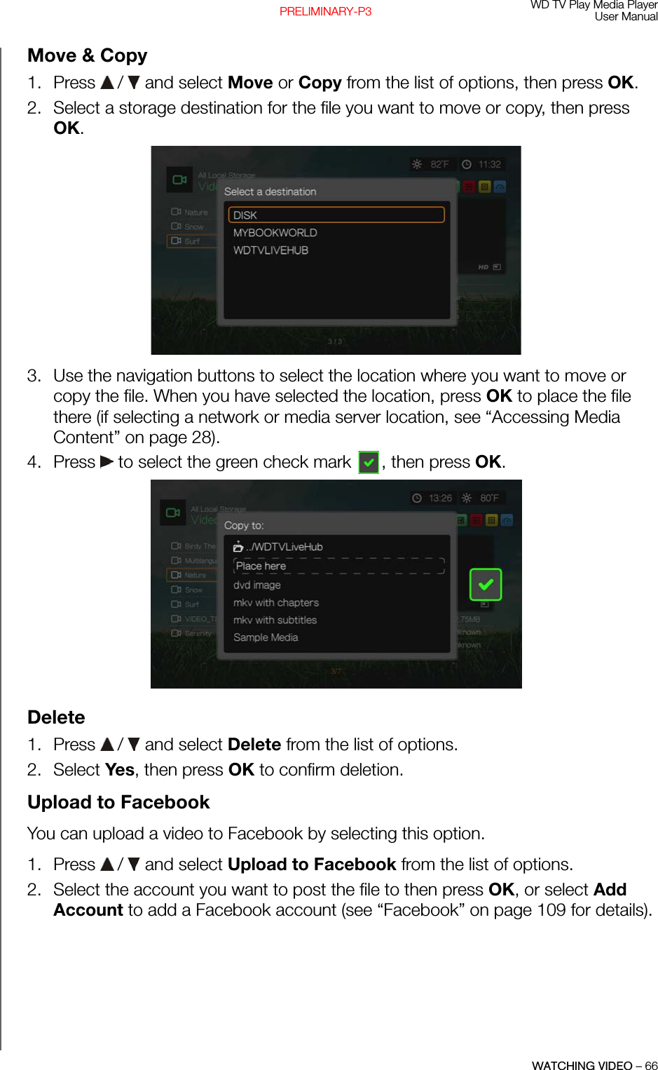 WD TV Play Media PlayerUser ManualWATCHING VIDEO – 66PRELIMINARY-P3Move &amp; Copy1. Press   /  and select Move or Copy from the list of options, then press OK.2. Select a storage destination for the file you want to move or copy, then press OK. 3. Use the navigation buttons to select the location where you want to move or copy the file. When you have selected the location, press OK to place the file there (if selecting a network or media server location, see “Accessing Media Content” on page 28).4. Press   to select the green check mark  , then press OK. Delete1. Press   /  and select Delete from the list of options.2. Select Yes, then press OK to confirm deletion.Upload to FacebookYou can upload a video to Facebook by selecting this option.1. Press   /  and select Upload to Facebook from the list of options.2. Select the account you want to post the file to then press OK, or select Add Account to add a Facebook account (see “Facebook” on page 109 for details).