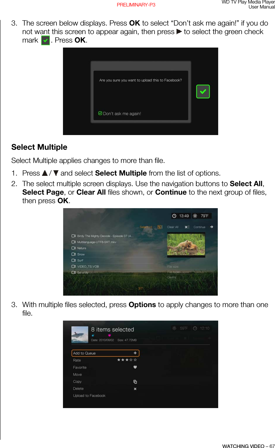 WD TV Play Media PlayerUser ManualWATCHING VIDEO – 67PRELIMINARY-P33. The screen below displays. Press OK to select “Don’t ask me again!” if you do not want this screen to appear again, then press   to select the green check mark . Press OK. Select MultipleSelect Multiple applies changes to more than file.1. Press   /  and select Select Multiple from the list of options.2. The select multiple screen displays. Use the navigation buttons to Select All, Select Page, or Clear All files shown, or Continue to the next group of files, then press OK. 3. With multiple files selected, press Options to apply changes to more than one file.