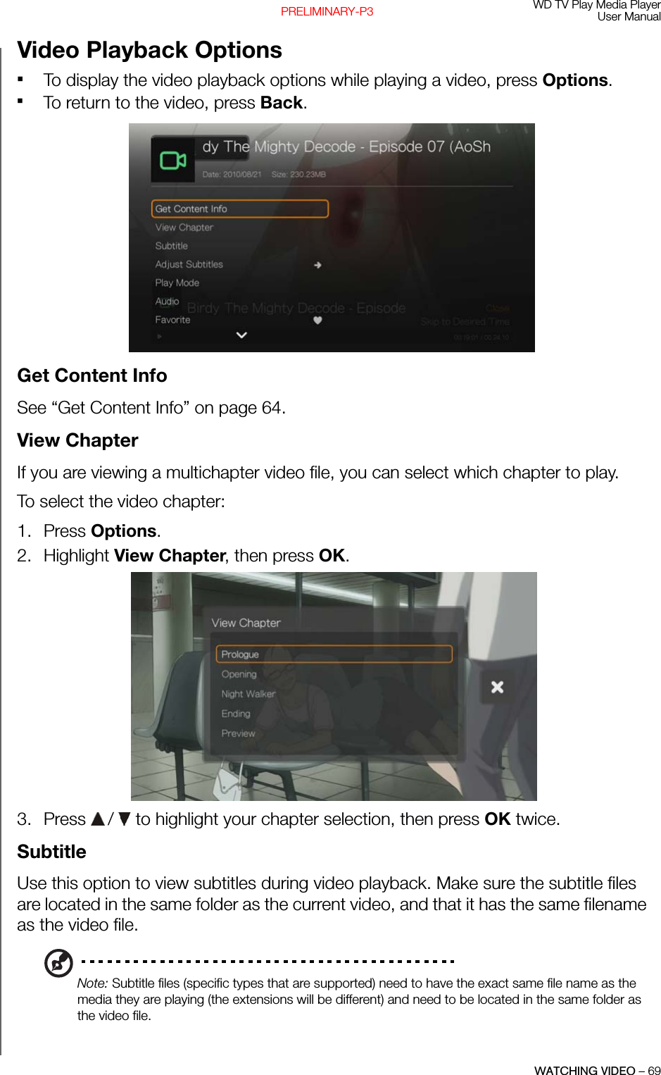 WD TV Play Media PlayerUser ManualWATCHING VIDEO – 69PRELIMINARY-P3Video Playback OptionsTo display the video playback options while playing a video, press Options. To return to the video, press Back. Get Content InfoSee “Get Content Info” on page 64.View Chapter If you are viewing a multichapter video file, you can select which chapter to play. To select the video chapter:1. Press Options. 2. Highlight View Chapter, then press OK. 3. Press   /  to highlight your chapter selection, then press OK twice.SubtitleUse this option to view subtitles during video playback. Make sure the subtitle files are located in the same folder as the current video, and that it has the same filename as the video file.Note: Subtitle files (specific types that are supported) need to have the exact same file name as the media they are playing (the extensions will be different) and need to be located in the same folder as the video file.