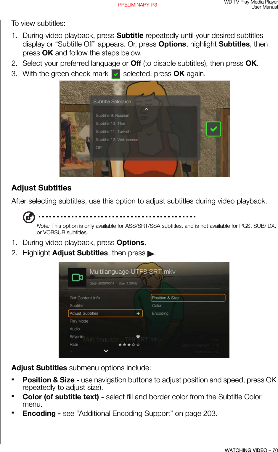 WD TV Play Media PlayerUser ManualWATCHING VIDEO – 70PRELIMINARY-P3To view subtitles:1. During video playback, press Subtitle repeatedly until your desired subtitles display or “Subtitle Off” appears. Or, press Options, highlight Subtitles, then press OK and follow the steps below. 2. Select your preferred language or Off (to disable subtitles), then press OK.3. With the green check mark  selected, press OK again. Adjust SubtitlesAfter selecting subtitles, use this option to adjust subtitles during video playback.Note: This option is only available for ASS/SRT/SSA subtitles, and is not available for PGS, SUB/IDX, or VOBSUB subtitles. 1. During video playback, press Options. 2. Highlight Adjust Subtitles, then press .Adjust Subtitles submenu options include:Position &amp; Size - use navigation buttons to adjust position and speed, press OK repeatedly to adjust size).Color (of subtitle text) - select fill and border color from the Subtitle Color menu.Encoding - see “Additional Encoding Support” on page 203.