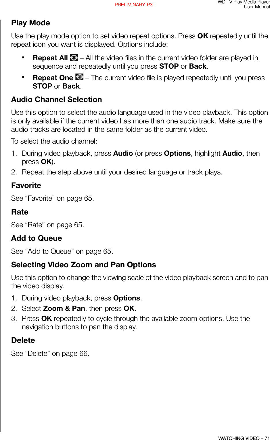 WD TV Play Media PlayerUser ManualWATCHING VIDEO – 71PRELIMINARY-P3Play ModeUse the play mode option to set video repeat options. Press OK repeatedly until the repeat icon you want is displayed. Options include:Repeat All   – All the video files in the current video folder are played in sequence and repeatedly until you press STOP or Back. Repeat One   – The current video file is played repeatedly until you press STOP or Back. Audio Channel SelectionUse this option to select the audio language used in the video playback. This option is only available if the current video has more than one audio track. Make sure the audio tracks are located in the same folder as the current video.To select the audio channel:1. During video playback, press Audio (or press Options, highlight Audio, then press OK). 2. Repeat the step above until your desired language or track plays.FavoriteSee “Favorite” on page 65.RateSee “Rate” on page 65.Add to QueueSee “Add to Queue” on page 65.Selecting Video Zoom and Pan Options Use this option to change the viewing scale of the video playback screen and to pan the video display. 1. During video playback, press Options. 2. Select Zoom &amp; Pan, then press OK.3. Press OK repeatedly to cycle through the available zoom options. Use the navigation buttons to pan the display.DeleteSee “Delete” on page 66.