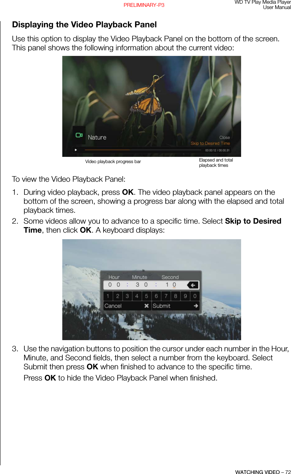 WD TV Play Media PlayerUser ManualWATCHING VIDEO – 72PRELIMINARY-P3Displaying the Video Playback PanelUse this option to display the Video Playback Panel on the bottom of the screen. This panel shows the following information about the current video:To view the Video Playback Panel: 1. During video playback, press OK. The video playback panel appears on the bottom of the screen, showing a progress bar along with the elapsed and total playback times. 2. Some videos allow you to advance to a specific time. Select Skip to Desired Time, then click OK. A keyboard displays: 3. Use the navigation buttons to position the cursor under each number in the Hour, Minute, and Second fields, then select a number from the keyboard. Select Submit then press OK when finished to advance to the specific time.Press OK to hide the Video Playback Panel when finished. Video playback progress bar Elapsed and total playback times