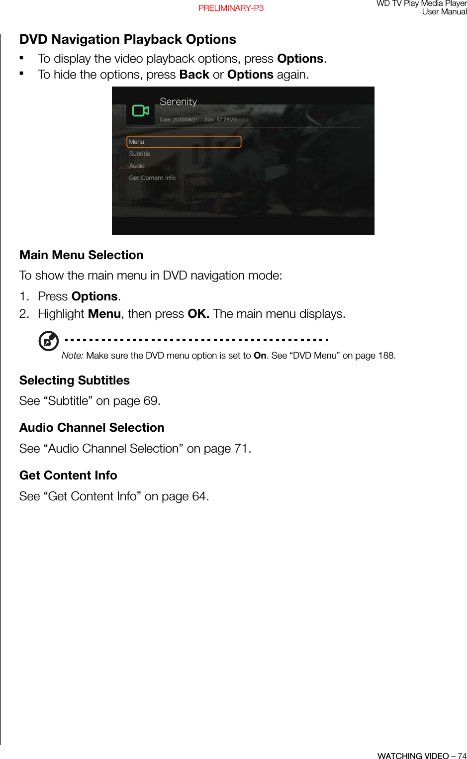 WD TV Play Media PlayerUser ManualWATCHING VIDEO – 74PRELIMINARY-P3DVD Navigation Playback OptionsTo display the video playback options, press Options. To hide the options, press Back or Options again. Main Menu SelectionTo show the main menu in DVD navigation mode:1. Press Options.2. Highlight Menu, then press OK. The main menu displays. Note: Make sure the DVD menu option is set to On. See “DVD Menu” on page 188.Selecting SubtitlesSee “Subtitle” on page 69.Audio Channel SelectionSee “Audio Channel Selection” on page 71.Get Content InfoSee “Get Content Info” on page 64.