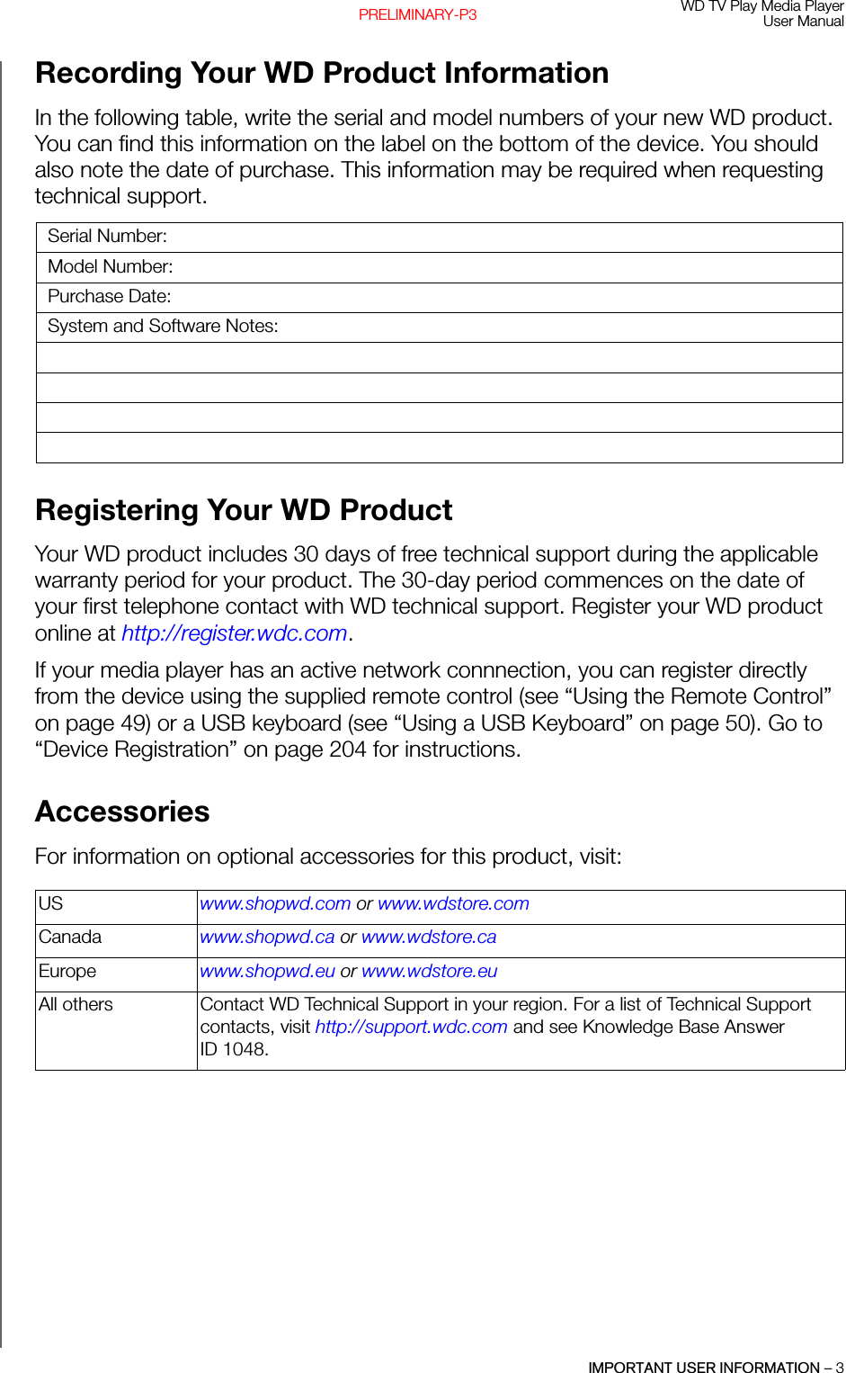 WD TV Play Media PlayerUser ManualIMPORTANT USER INFORMATION – 3PRELIMINARY-P3Recording Your WD Product Information In the following table, write the serial and model numbers of your new WD product. You can find this information on the label on the bottom of the device. You should also note the date of purchase. This information may be required when requesting technical support. Registering Your WD Product Your WD product includes 30 days of free technical support during the applicable warranty period for your product. The 30-day period commences on the date of your first telephone contact with WD technical support. Register your WD product online at http://register.wdc.com.If your media player has an active network connnection, you can register directly from the device using the supplied remote control (see “Using the Remote Control” on page 49) or a USB keyboard (see “Using a USB Keyboard” on page 50). Go to “Device Registration” on page 204 for instructions.Accessories For information on optional accessories for this product, visit: Serial Number:Model Number:Purchase Date:System and Software Notes:US www.shopwd.com or www.wdstore.comCanada www.shopwd.ca or www.wdstore.caEurope www.shopwd.eu or www.wdstore.euAll others Contact WD Technical Support in your region. For a list of Technical Support contacts, visit http://support.wdc.com and see Knowledge Base Answer ID 1048.