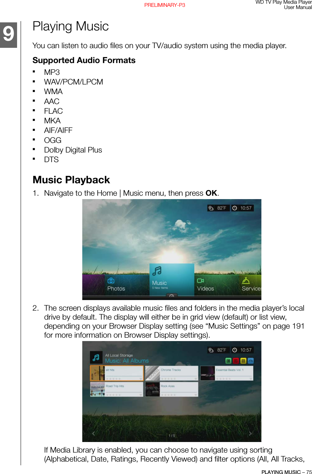 WD TV Play Media PlayerUser ManualPLAYING MUSIC – 75PRELIMINARY-P3Playing MusicYou can listen to audio files on your TV/audio system using the media player.Supported Audio FormatsMP3WAV/PCM/LPCMWMAAACFLACMKAAIF/AIFFOGGDolby Digital PlusDTSMusic Playback1. Navigate to the Home | Music menu, then press OK. 2. The screen displays available music files and folders in the media player’s local drive by default. The display will either be in grid view (default) or list view, depending on your Browser Display setting (see “Music Settings” on page 191 for more information on Browser Display settings). If Media Library is enabled, you can choose to navigate using sorting (Alphabetical, Date, Ratings, Recently Viewed) and filter options (All, All Tracks, 9