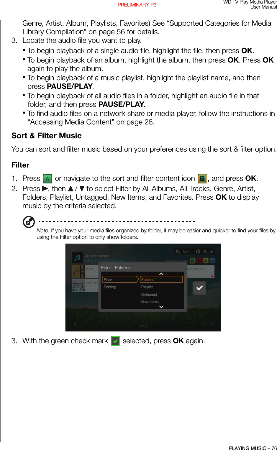 WD TV Play Media PlayerUser ManualPLAYING MUSIC – 76PRELIMINARY-P3Genre, Artist, Album, Playlists, Favorites) See “Supported Categories for Media Library Compilation” on page 56 for details. 3. Locate the audio file you want to play.To begin playback of a single audio file, highlight the file, then press OK. To begin playback of an album, highlight the album, then press OK. Press OK again to play the album.To begin playback of a music playlist, highlight the playlist name, and then press PAUSE/PLAY.To begin playback of all audio files in a folder, highlight an audio file in that folder, and then press PAUSE/PLAY. To find audio files on a network share or media player, follow the instructions in “Accessing Media Content” on page 28.Sort &amp; Filter MusicYou can sort and filter music based on your preferences using the sort &amp; filter option.Filter1. Press   or navigate to the sort and filter content icon  , and press OK.2. Press , then  /  to select Filter by All Albums, All Tracks, Genre, Artist, Folders, Playlist, Untagged, New Items, and Favorites. Press OK to display music by the criteria selected.Note: If you have your media files organized by folder, it may be easier and quicker to find your files by using the Filter option to only show folders. 3. With the green check mark  selected, press OK again.