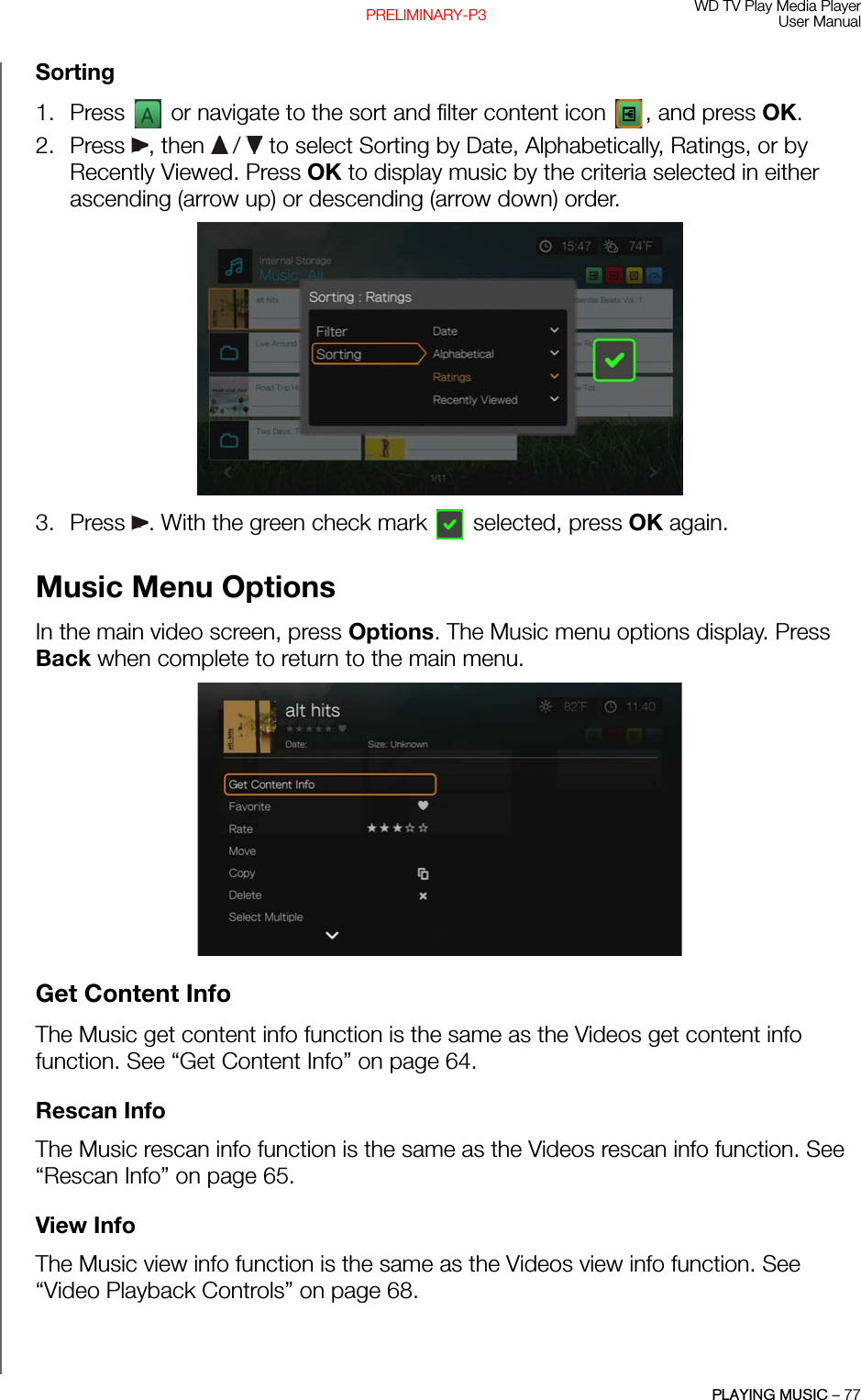 WD TV Play Media PlayerUser ManualPLAYING MUSIC – 77PRELIMINARY-P3Sorting1. Press   or navigate to the sort and filter content icon  , and press OK.2. Press , then  /  to select Sorting by Date, Alphabetically, Ratings, or by Recently Viewed. Press OK to display music by the criteria selected in either ascending (arrow up) or descending (arrow down) order. 3. Press  . With the green check mark   selected, press OK again.Music Menu OptionsIn the main video screen, press Options. The Music menu options display. Press Back when complete to return to the main menu. Get Content InfoThe Music get content info function is the same as the Videos get content info function. See “Get Content Info” on page 64.Rescan InfoThe Music rescan info function is the same as the Videos rescan info function. See “Rescan Info” on page 65.View InfoThe Music view info function is the same as the Videos view info function. See “Video Playback Controls” on page 68.