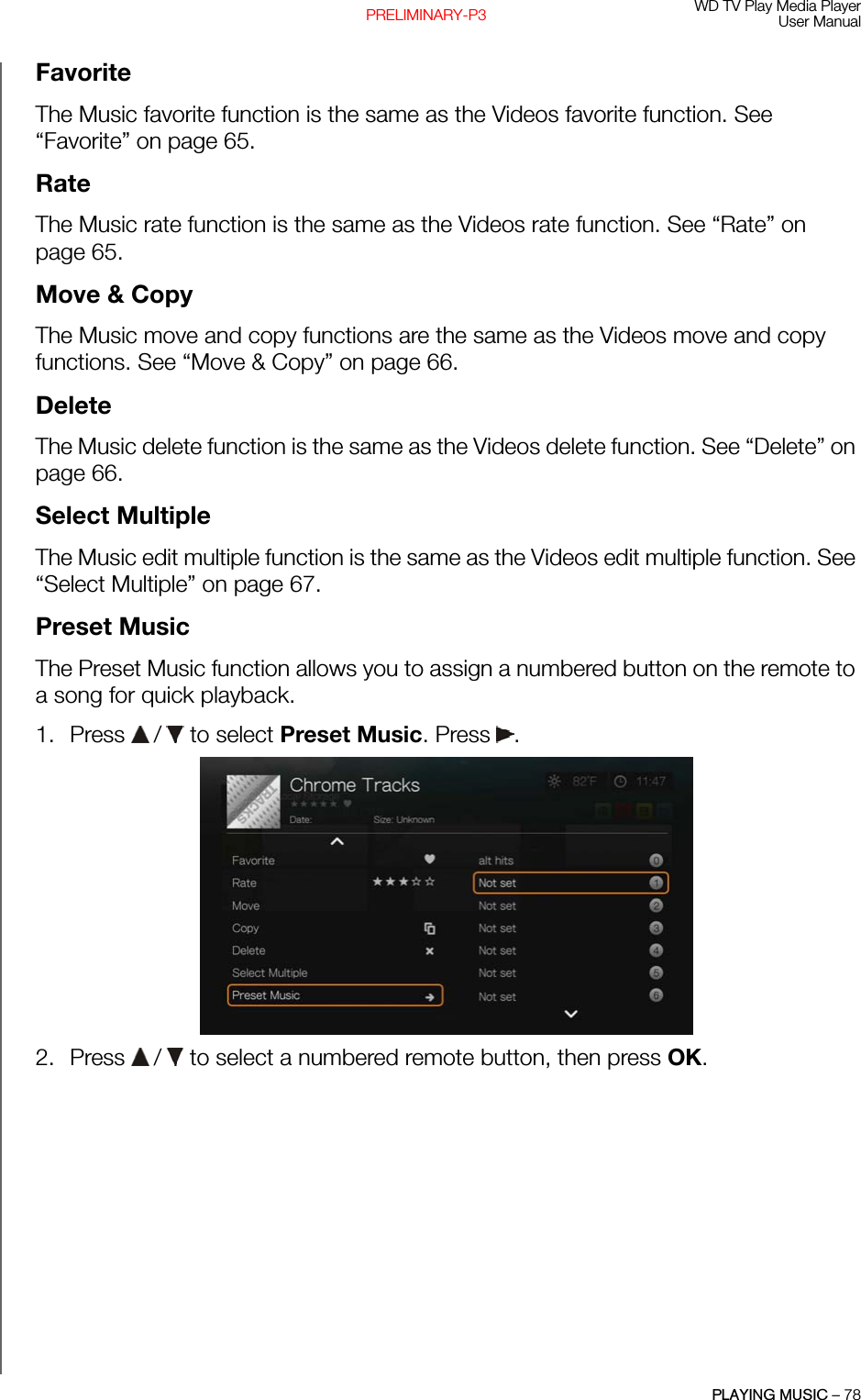 WD TV Play Media PlayerUser ManualPLAYING MUSIC – 78PRELIMINARY-P3FavoriteThe Music favorite function is the same as the Videos favorite function. See “Favorite” on page 65.RateThe Music rate function is the same as the Videos rate function. See “Rate” on page 65.Move &amp; CopyThe Music move and copy functions are the same as the Videos move and copy functions. See “Move &amp; Copy” on page 66.DeleteThe Music delete function is the same as the Videos delete function. See “Delete” on page 66.Select MultipleThe Music edit multiple function is the same as the Videos edit multiple function. See “Select Multiple” on page 67.Preset MusicThe Preset Music function allows you to assign a numbered button on the remote to a song for quick playback.1. Press   /  to select Preset Music. Press . 2. Press   /  to select a numbered remote button, then press OK.