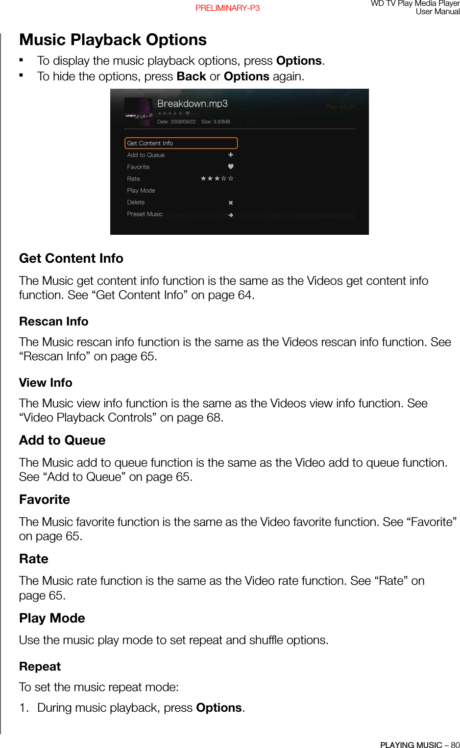 WD TV Play Media PlayerUser ManualPLAYING MUSIC – 80PRELIMINARY-P3Music Playback OptionsTo display the music playback options, press Options. To hide the options, press Back or Options again. Get Content InfoThe Music get content info function is the same as the Videos get content info function. See “Get Content Info” on page 64.Rescan InfoThe Music rescan info function is the same as the Videos rescan info function. See “Rescan Info” on page 65.View InfoThe Music view info function is the same as the Videos view info function. See “Video Playback Controls” on page 68.Add to QueueThe Music add to queue function is the same as the Video add to queue function. See “Add to Queue” on page 65.FavoriteThe Music favorite function is the same as the Video favorite function. See “Favorite” on page 65.RateThe Music rate function is the same as the Video rate function. See “Rate” on page 65.Play ModeUse the music play mode to set repeat and shuffle options.RepeatTo set the music repeat mode: 1. During music playback, press Options. 