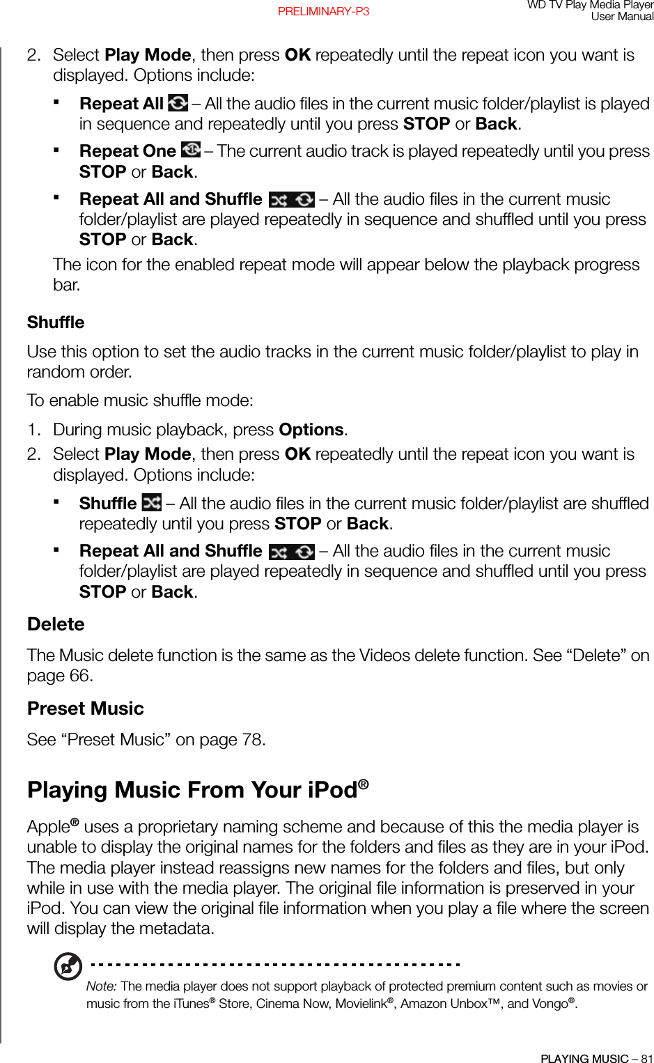 WD TV Play Media PlayerUser ManualPLAYING MUSIC – 81PRELIMINARY-P32. Select Play Mode, then press OK repeatedly until the repeat icon you want is displayed. Options include:Repeat All   – All the audio files in the current music folder/playlist is played in sequence and repeatedly until you press STOP or Back. Repeat One   – The current audio track is played repeatedly until you press STOP or Back. Repeat All and Shuffle   – All the audio files in the current music folder/playlist are played repeatedly in sequence and shuffled until you press STOP or Back. The icon for the enabled repeat mode will appear below the playback progress bar.ShuffleUse this option to set the audio tracks in the current music folder/playlist to play in random order. To enable music shuffle mode: 1. During music playback, press Options. 2. Select Play Mode, then press OK repeatedly until the repeat icon you want is displayed. Options include:Shuffle   – All the audio files in the current music folder/playlist are shuffled repeatedly until you press STOP or Back. Repeat All and Shuffle   – All the audio files in the current music folder/playlist are played repeatedly in sequence and shuffled until you press STOP or Back. DeleteThe Music delete function is the same as the Videos delete function. See “Delete” on page 66.Preset MusicSee “Preset Music” on page 78.Playing Music From Your iPod®Apple® uses a proprietary naming scheme and because of this the media player is unable to display the original names for the folders and files as they are in your iPod. The media player instead reassigns new names for the folders and files, but only while in use with the media player. The original file information is preserved in your iPod. You can view the original file information when you play a file where the screen will display the metadata.Note: The media player does not support playback of protected premium content such as movies or music from the iTunes® Store, Cinema Now, Movielink®, Amazon Unbox™, and Vongo®.