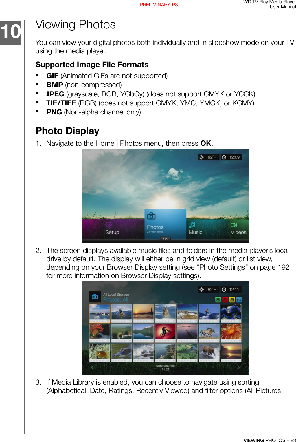 WD TV Play Media PlayerUser ManualVIEWING PHOTOS – 83PRELIMINARY-P3Viewing PhotosYou can view your digital photos both individually and in slideshow mode on your TV using the media player.Supported Image File FormatsGIF (Animated GIFs are not supported)BMP (non-compressed)JPEG (grayscale, RGB, YCbCy) (does not support CMYK or YCCK) TIF/TIFF (RGB) (does not support CMYK, YMC, YMCK, or KCMY)PNG (Non-alpha channel only)Photo Display1. Navigate to the Home | Photos menu, then press OK. 2. The screen displays available music files and folders in the media player’s local drive by default. The display will either be in grid view (default) or list view, depending on your Browser Display setting (see “Photo Settings” on page 192 for more information on Browser Display settings). 3. If Media Library is enabled, you can choose to navigate using sorting (Alphabetical, Date, Ratings, Recently Viewed) and filter options (All Pictures, 10