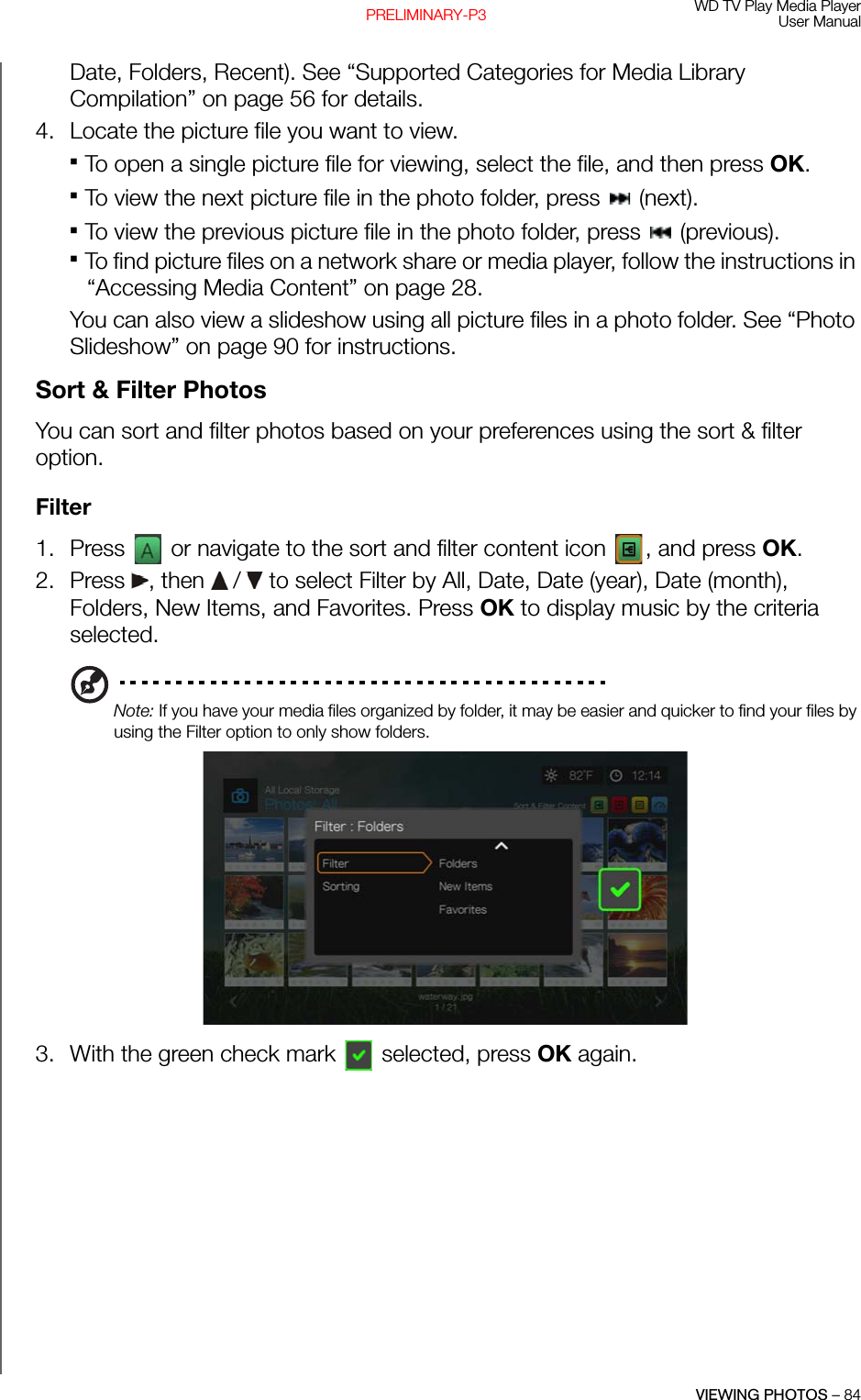 WD TV Play Media PlayerUser ManualVIEWING PHOTOS – 84PRELIMINARY-P3Date, Folders, Recent). See “Supported Categories for Media Library Compilation” on page 56 for details.4. Locate the picture file you want to view.To open a single picture file for viewing, select the file, and then press OK. To view the next picture file in the photo folder, press   (next).To view the previous picture file in the photo folder, press   (previous). To find picture files on a network share or media player, follow the instructions in “Accessing Media Content” on page 28.You can also view a slideshow using all picture files in a photo folder. See “Photo Slideshow” on page 90 for instructions. Sort &amp; Filter PhotosYou can sort and filter photos based on your preferences using the sort &amp; filter option.Filter1. Press   or navigate to the sort and filter content icon  , and press OK.2. Press , then  /  to select Filter by All, Date, Date (year), Date (month), Folders, New Items, and Favorites. Press OK to display music by the criteria selected.Note: If you have your media files organized by folder, it may be easier and quicker to find your files by using the Filter option to only show folders. 3. With the green check mark  selected, press OK again.