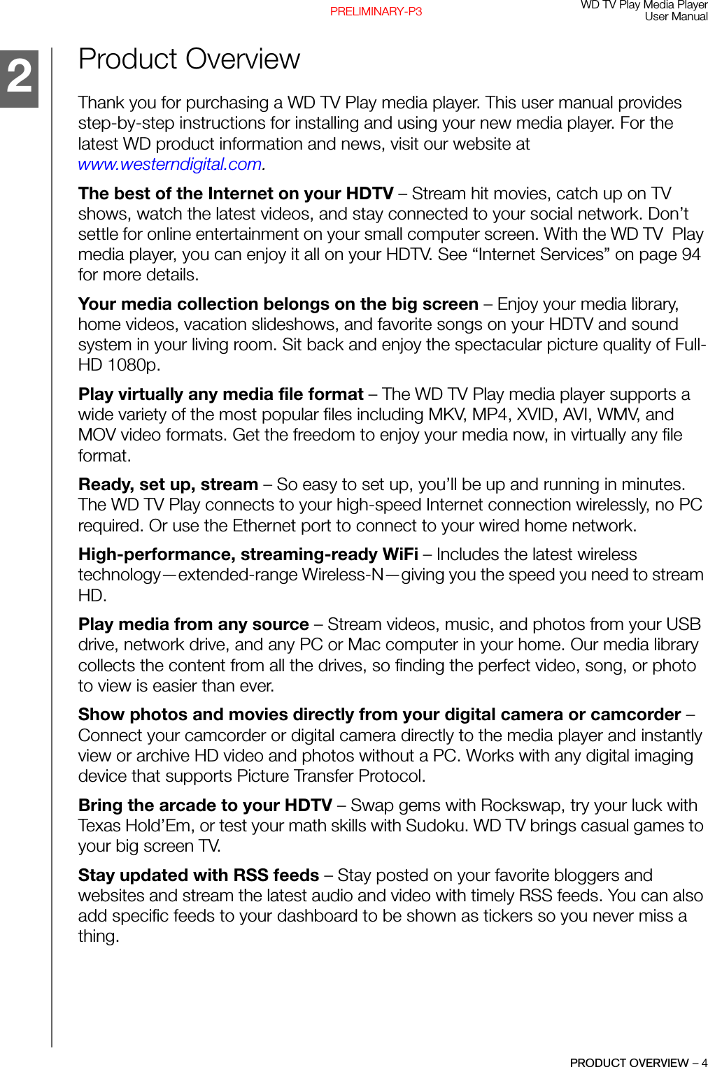 WD TV Play Media PlayerUser ManualPRODUCT OVERVIEW – 4PRELIMINARY-P3Product Overview Thank you for purchasing a WD TV Play media player. This user manual provides step-by-step instructions for installing and using your new media player. For the latest WD product information and news, visit our website at www.westerndigital.com.The best of the Internet on your HDTV – Stream hit movies, catch up on TV shows, watch the latest videos, and stay connected to your social network. Don’t settle for online entertainment on your small computer screen. With the WD TV  Play media player, you can enjoy it all on your HDTV. See “Internet Services” on page 94 for more details.Your media collection belongs on the big screen – Enjoy your media library, home videos, vacation slideshows, and favorite songs on your HDTV and sound system in your living room. Sit back and enjoy the spectacular picture quality of Full-HD 1080p.Play virtually any media file format – The WD TV Play media player supports a wide variety of the most popular files including MKV, MP4, XVID, AVI, WMV, and MOV video formats. Get the freedom to enjoy your media now, in virtually any file format. Ready, set up, stream – So easy to set up, you’ll be up and running in minutes. The WD TV Play connects to your high-speed Internet connection wirelessly, no PC required. Or use the Ethernet port to connect to your wired home network. High-performance, streaming-ready WiFi – Includes the latest wireless technology—extended-range Wireless-N—giving you the speed you need to stream HD.Play media from any source – Stream videos, music, and photos from your USB drive, network drive, and any PC or Mac computer in your home. Our media library collects the content from all the drives, so finding the perfect video, song, or photo to view is easier than ever. Show photos and movies directly from your digital camera or camcorder – Connect your camcorder or digital camera directly to the media player and instantly view or archive HD video and photos without a PC. Works with any digital imaging device that supports Picture Transfer Protocol.Bring the arcade to your HDTV – Swap gems with Rockswap, try your luck with Texas Hold’Em, or test your math skills with Sudoku. WD TV brings casual games to your big screen TV.Stay updated with RSS feeds – Stay posted on your favorite bloggers and websites and stream the latest audio and video with timely RSS feeds. You can also add specific feeds to your dashboard to be shown as tickers so you never miss a thing.2