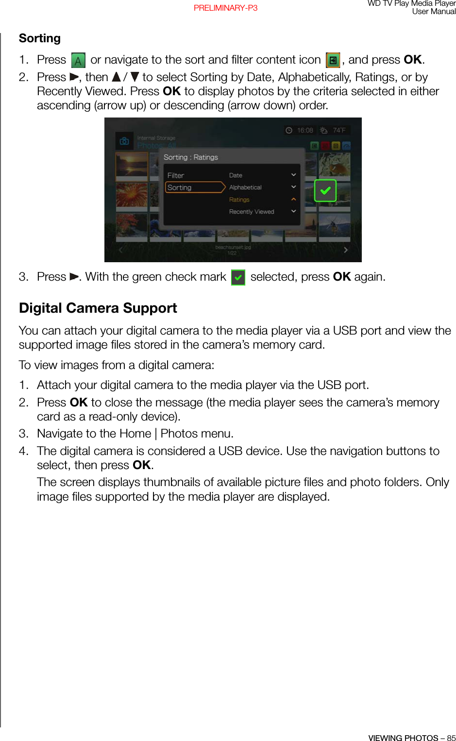 WD TV Play Media PlayerUser ManualVIEWING PHOTOS – 85PRELIMINARY-P3Sorting1. Press   or navigate to the sort and filter content icon  , and press OK.2. Press , then  /  to select Sorting by Date, Alphabetically, Ratings, or by Recently Viewed. Press OK to display photos by the criteria selected in either ascending (arrow up) or descending (arrow down) order. 3. Press  . With the green check mark   selected, press OK again.Digital Camera SupportYou can attach your digital camera to the media player via a USB port and view the supported image files stored in the camera’s memory card. To view images from a digital camera: 1. Attach your digital camera to the media player via the USB port. 2. Press OK to close the message (the media player sees the camera’s memory card as a read-only device).3. Navigate to the Home | Photos menu.4. The digital camera is considered a USB device. Use the navigation buttons to select, then press OK. The screen displays thumbnails of available picture files and photo folders. Only image files supported by the media player are displayed.