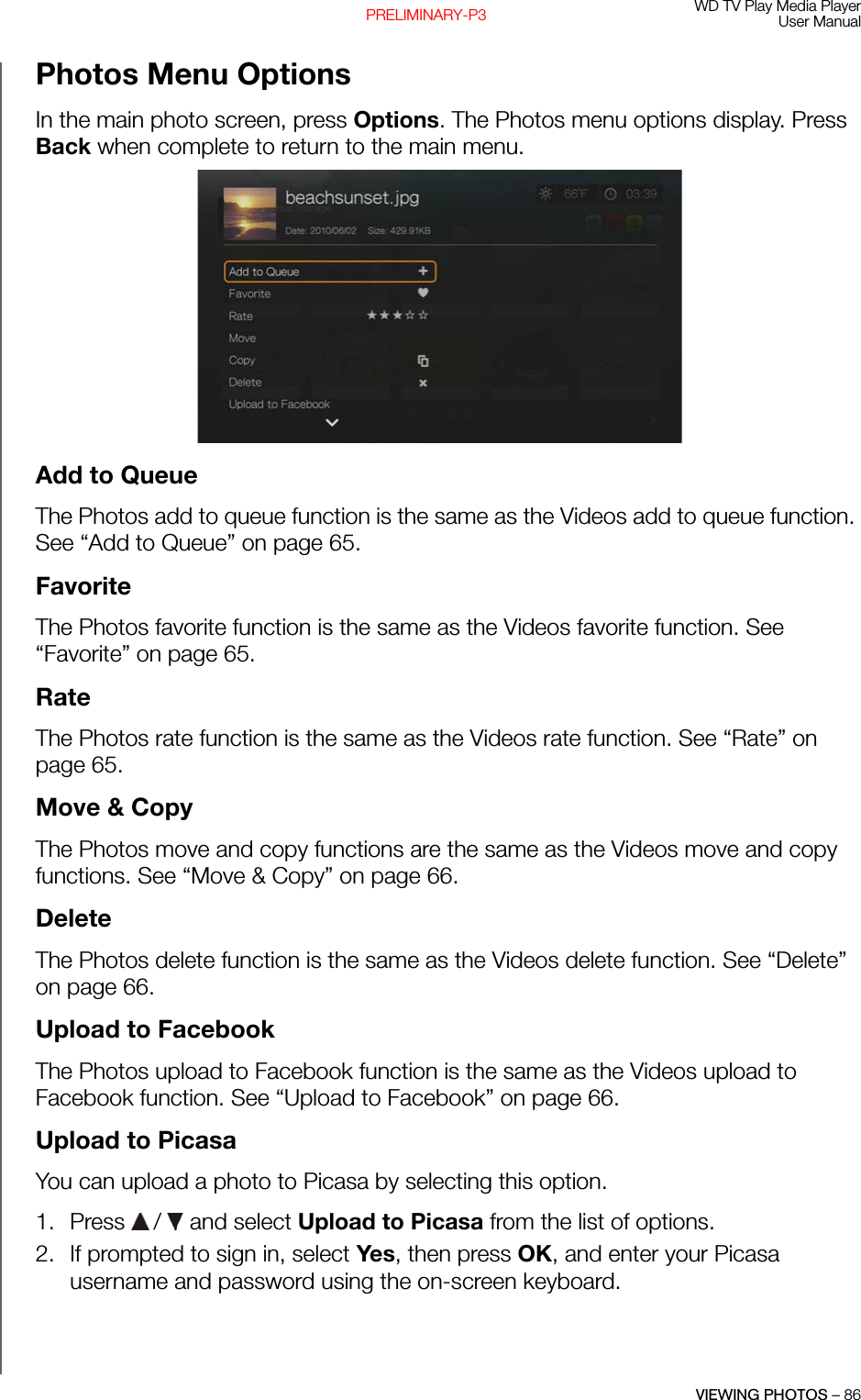 WD TV Play Media PlayerUser ManualVIEWING PHOTOS – 86PRELIMINARY-P3Photos Menu OptionsIn the main photo screen, press Options. The Photos menu options display. Press Back when complete to return to the main menu. Add to QueueThe Photos add to queue function is the same as the Videos add to queue function. See “Add to Queue” on page 65.FavoriteThe Photos favorite function is the same as the Videos favorite function. See “Favorite” on page 65.RateThe Photos rate function is the same as the Videos rate function. See “Rate” on page 65.Move &amp; CopyThe Photos move and copy functions are the same as the Videos move and copy functions. See “Move &amp; Copy” on page 66.DeleteThe Photos delete function is the same as the Videos delete function. See “Delete” on page 66.Upload to FacebookThe Photos upload to Facebook function is the same as the Videos upload to Facebook function. See “Upload to Facebook” on page 66.Upload to PicasaYou can upload a photo to Picasa by selecting this option.1. Press   /  and select Upload to Picasa from the list of options.2. If prompted to sign in, select Yes, then press OK, and enter your Picasa username and password using the on-screen keyboard.