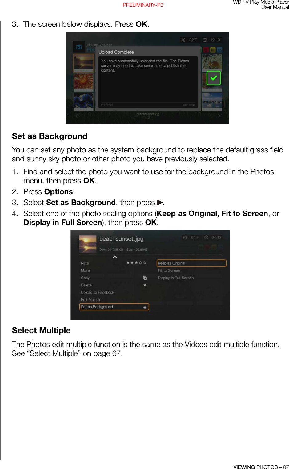 WD TV Play Media PlayerUser ManualVIEWING PHOTOS – 87PRELIMINARY-P33. The screen below displays. Press OK. Set as BackgroundYou can set any photo as the system background to replace the default grass field and sunny sky photo or other photo you have previously selected.1. Find and select the photo you want to use for the background in the Photos menu, then press OK. 2. Press Options. 3. Select Set as Background, then press  .4. Select one of the photo scaling options (Keep as Original, Fit to Screen, or Display in Full Screen), then press OK. Select MultipleThe Photos edit multiple function is the same as the Videos edit multiple function. See “Select Multiple” on page 67.