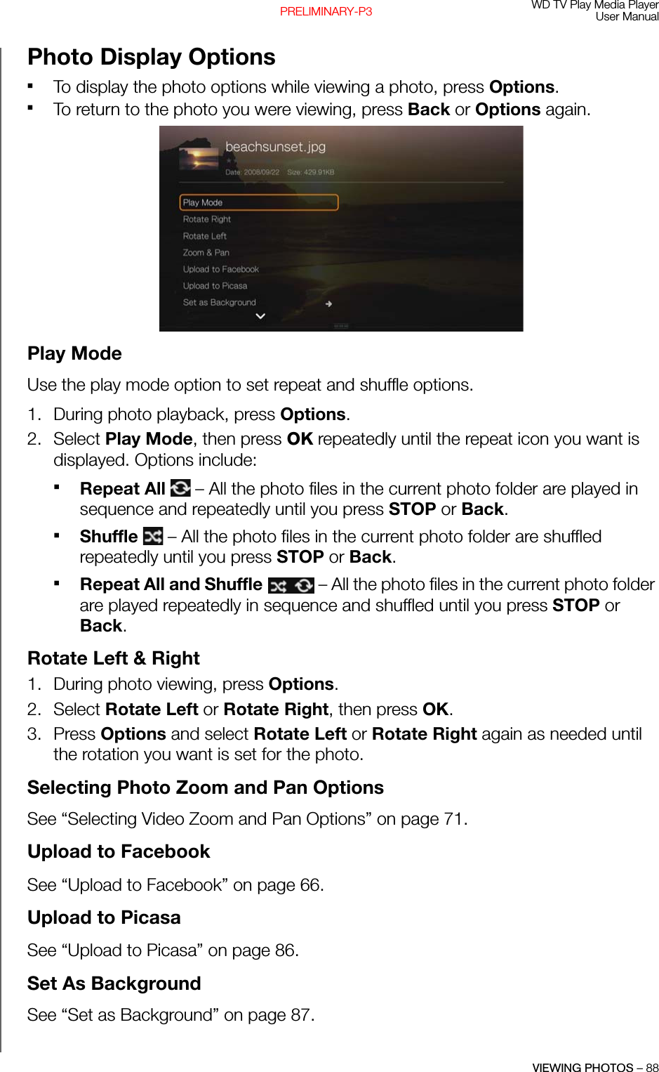 WD TV Play Media PlayerUser ManualVIEWING PHOTOS – 88PRELIMINARY-P3Photo Display OptionsTo display the photo options while viewing a photo, press Options. To return to the photo you were viewing, press Back or Options again.Play ModeUse the play mode option to set repeat and shuffle options.1. During photo playback, press Options. 2. Select Play Mode, then press OK repeatedly until the repeat icon you want is displayed. Options include:Repeat All   – All the photo files in the current photo folder are played in sequence and repeatedly until you press STOP or Back. Shuffle   – All the photo files in the current photo folder are shuffled repeatedly until you press STOP or Back. Repeat All and Shuffle   – All the photo files in the current photo folder are played repeatedly in sequence and shuffled until you press STOP or Back. Rotate Left &amp; Right 1. During photo viewing, press Options. 2. Select Rotate Left or Rotate Right, then press OK.3. Press Options and select Rotate Left or Rotate Right again as needed until the rotation you want is set for the photo.Selecting Photo Zoom and Pan Options See “Selecting Video Zoom and Pan Options” on page 71.Upload to FacebookSee “Upload to Facebook” on page 66.Upload to PicasaSee “Upload to Picasa” on page 86.Set As BackgroundSee “Set as Background” on page 87.