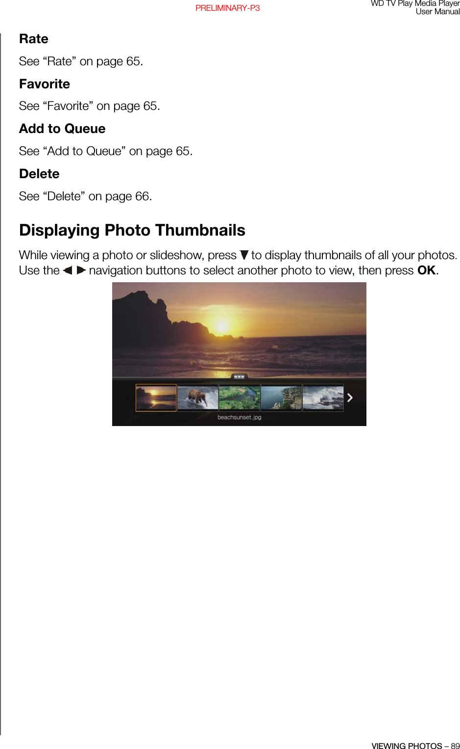 WD TV Play Media PlayerUser ManualVIEWING PHOTOS – 89PRELIMINARY-P3RateSee “Rate” on page 65.FavoriteSee “Favorite” on page 65.Add to QueueSee “Add to Queue” on page 65.DeleteSee “Delete” on page 66.Displaying Photo ThumbnailsWhile viewing a photo or slideshow, press   to display thumbnails of all your photos. Use the   navigation buttons to select another photo to view, then press OK. 