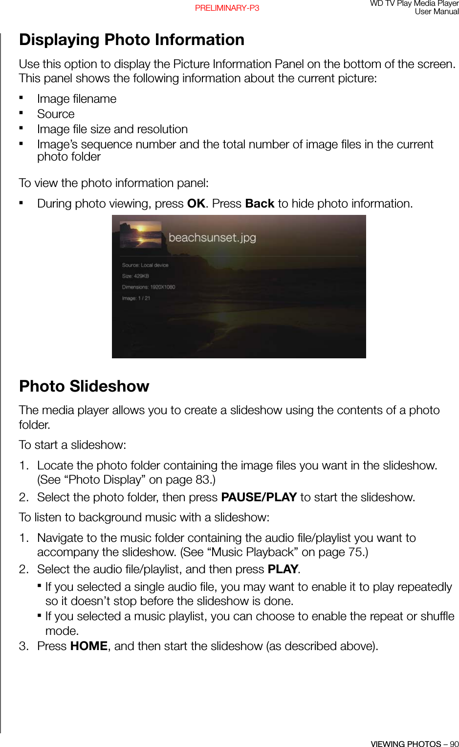 WD TV Play Media PlayerUser ManualVIEWING PHOTOS – 90PRELIMINARY-P3Displaying Photo Information Use this option to display the Picture Information Panel on the bottom of the screen. This panel shows the following information about the current picture: Image filenameSourceImage file size and resolutionImage’s sequence number and the total number of image files in the current photo folderTo view the photo information panel: During photo viewing, press OK. Press Back to hide photo information. Photo SlideshowThe media player allows you to create a slideshow using the contents of a photo folder. To start a slideshow: 1. Locate the photo folder containing the image files you want in the slideshow. (See “Photo Display” on page 83.)2. Select the photo folder, then press PAUSE/PLAY to start the slideshow.To listen to background music with a slideshow: 1. Navigate to the music folder containing the audio file/playlist you want to accompany the slideshow. (See “Music Playback” on page 75.)2. Select the audio file/playlist, and then press PLAY. If you selected a single audio file, you may want to enable it to play repeatedly so it doesn’t stop before the slideshow is done. If you selected a music playlist, you can choose to enable the repeat or shuffle mode.3. Press HOME, and then start the slideshow (as described above). 