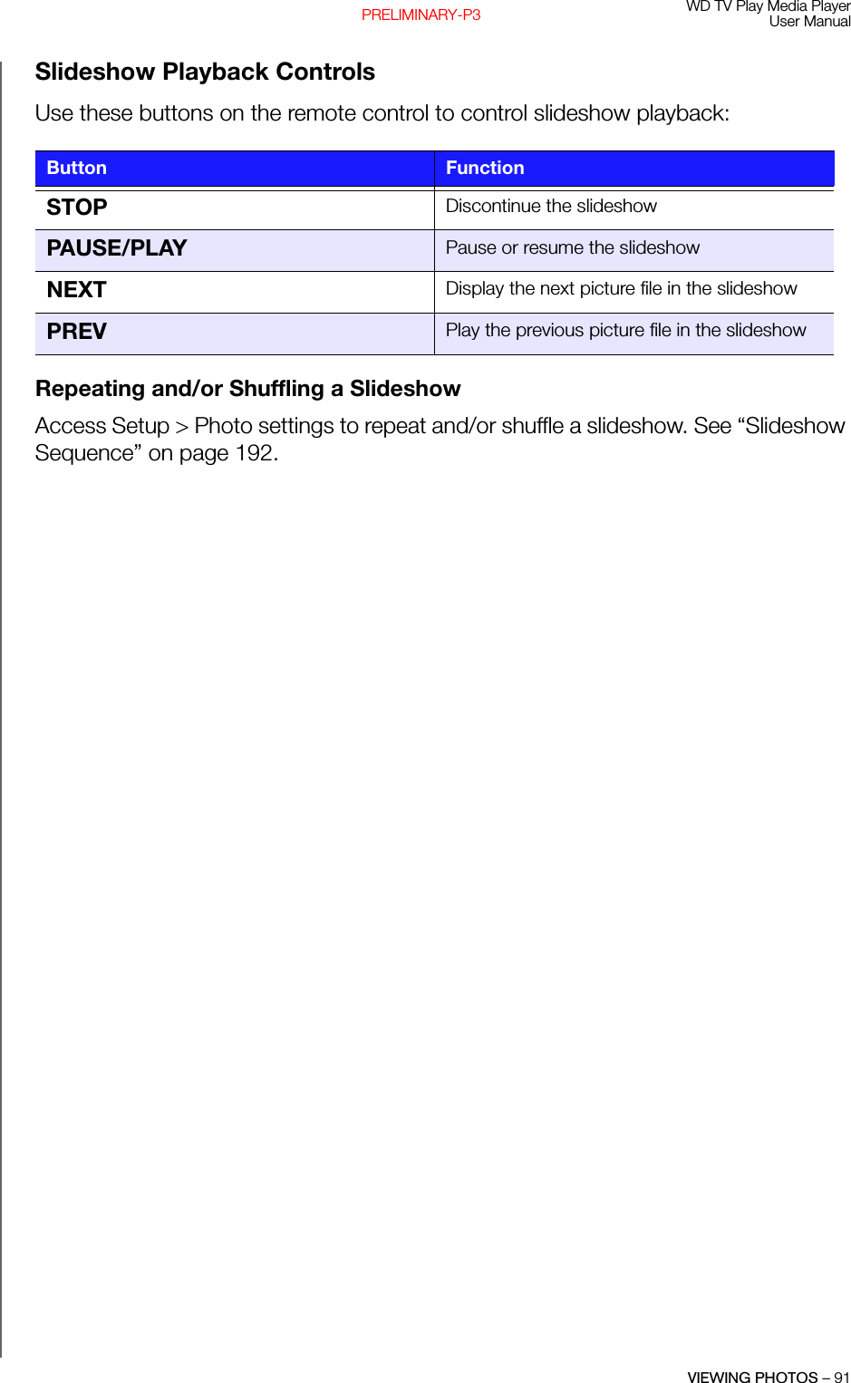 WD TV Play Media PlayerUser ManualVIEWING PHOTOS – 91PRELIMINARY-P3Slideshow Playback ControlsUse these buttons on the remote control to control slideshow playback: Repeating and/or Shuffling a SlideshowAccess Setup &gt; Photo settings to repeat and/or shuffle a slideshow. See “Slideshow Sequence” on page 192.Button FunctionSTOP Discontinue the slideshowPAUSE/PLAY Pause or resume the slideshowNEXT Display the next picture file in the slideshowPREV Play the previous picture file in the slideshow