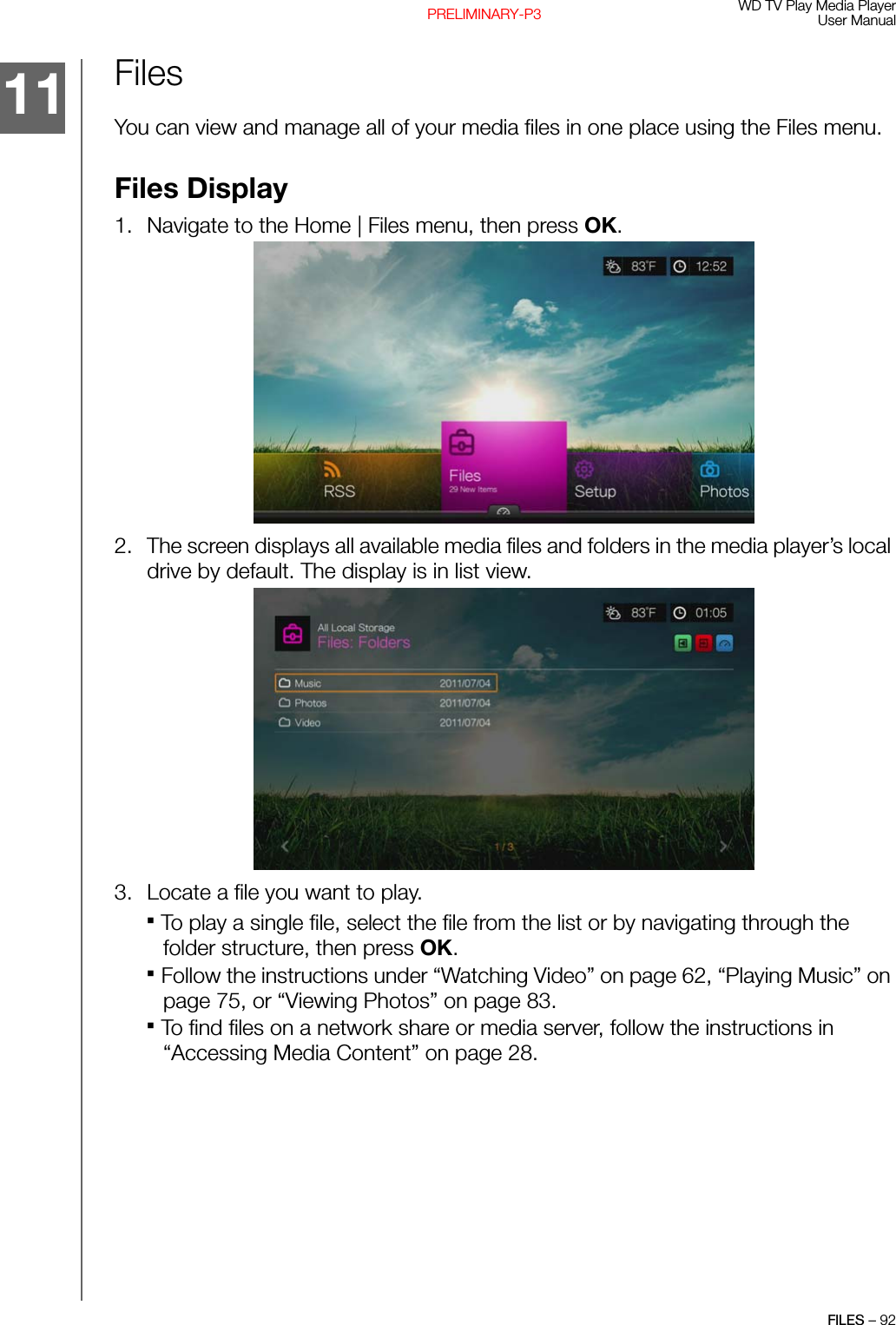 WD TV Play Media PlayerUser ManualFILES – 92PRELIMINARY-P3FilesYou can view and manage all of your media files in one place using the Files menu.Files Display1. Navigate to the Home | Files menu, then press OK. 2. The screen displays all available media files and folders in the media player’s local drive by default. The display is in list view.  3. Locate a file you want to play.To play a single file, select the file from the list or by navigating through the folder structure, then press OK. Follow the instructions under “Watching Video” on page 62, “Playing Music” on page 75, or “Viewing Photos” on page 83.To find files on a network share or media server, follow the instructions in “Accessing Media Content” on page 28.11