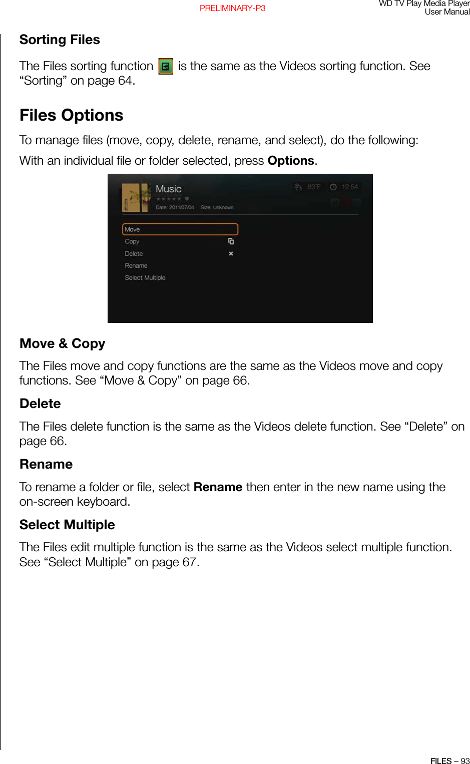 WD TV Play Media PlayerUser ManualFILES – 93PRELIMINARY-P3Sorting FilesThe Files sorting function   is the same as the Videos sorting function. See “Sorting” on page 64.Files OptionsTo manage files (move, copy, delete, rename, and select), do the following:With an individual file or folder selected, press Options.  Move &amp; CopyThe Files move and copy functions are the same as the Videos move and copy functions. See “Move &amp; Copy” on page 66.DeleteThe Files delete function is the same as the Videos delete function. See “Delete” on page 66.RenameTo rename a folder or file, select Rename then enter in the new name using the on-screen keyboard.Select MultipleThe Files edit multiple function is the same as the Videos select multiple function. See “Select Multiple” on page 67.