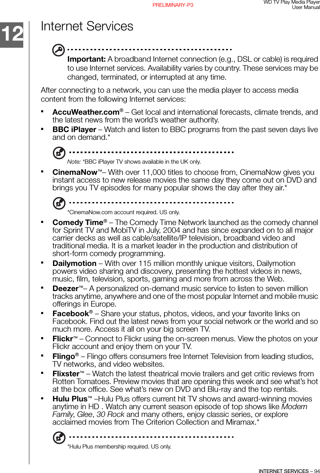 WD TV Play Media PlayerUser ManualINTERNET SERVICES – 94PRELIMINARY-P3Internet ServicesImportant: A broadband Internet connection (e.g., DSL or cable) is required to use Internet services. Availability varies by country. These services may be changed, terminated, or interrupted at any time.After connecting to a network, you can use the media player to access media content from the following Internet services:AccuWeather.com® – Get local and international forecasts, climate trends, and the latest news from the world’s weather authority.BBC iPlayer – Watch and listen to BBC programs from the past seven days live and on demand.*Note: *BBC iPlayer TV shows available in the UK only.CinemaNow™– With over 11,000 titles to choose from, CinemaNow gives you instant access to new release movies the same day they come out on DVD and brings you TV episodes for many popular shows the day after they air.**CinemaNow.com account required. US only.Comedy Time® – The Comedy Time Network launched as the comedy channel for Sprint TV and MobiTV in July, 2004 and has since expanded on to all major carrier decks as well as cable/satellite/IP television, broadband video and traditional media. It is a market leader in the production and distribution of short-form comedy programming.Dailymotion – With over 115 million monthly unique visitors, Dailymotion powers video sharing and discovery, presenting the hottest videos in news, music, film, television, sports, gaming and more from across the Web.Deezer™– A personalized on-demand music service to listen to seven million tracks anytime, anywhere and one of the most popular Internet and mobile music offerings in Europe.Facebook® – Share your status, photos, videos, and your favorite links on Facebook. Find out the latest news from your social network or the world and so much more. Access it all on your big screen TV.Flickr™ – Connect to Flickr using the on-screen menus. View the photos on your Flickr account and enjoy them on your TV.Flingo® – Flingo offers consumers free Internet Television from leading studios, TV networks, and video websites.Flixster™ – Watch the latest theatrical movie trailers and get critic reviews from Rotten Tomatoes. Preview movies that are opening this week and see what’s hot at the box office. See what’s new on DVD and Blu-ray and the top rentals.Hulu Plus™ –Hulu Plus offers current hit TV shows and award-winning movies anytime in HD . Watch any current season episode of top shows like Modern Family, Glee, 30 Rock and many others, enjoy classic series, or explore acclaimed movies from The Criterion Collection and Miramax.**Hulu Plus membership required. US only.12