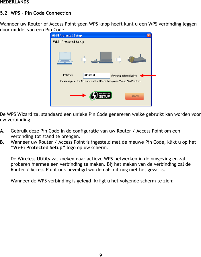 NEDERLANDS 9  5.2 WPS – Pin Code Connection  Wanneer uw Router of Access Point geen WPS knop heeft kunt u een WPS verbinding leggen door middel van een Pin Code.   De WPS Wizard zal standaard een unieke Pin Code genereren welke gebruikt kan worden voor uw verbinding.   A. Gebruik deze Pin Code in de configuratie van uw Router / Access Point om een verbinding tot stand te brengen. B. Wanneer uw Router / Access Point is ingesteld met de nieuwe Pin Code, klikt u op het “Wi-Fi Protected Setup” logo op uw scherm.  De Wireless Utility zal zoeken naar actieve WPS netwerken in de omgeving en zal proberen hiermee een verbinding te maken. Bij het maken van de verbinding zal de Router / Access Point ook beveiligd worden als dit nog niet het geval is.  Wanneer de WPS verbinding is gelegd, krijgt u het volgende scherm te zien: 