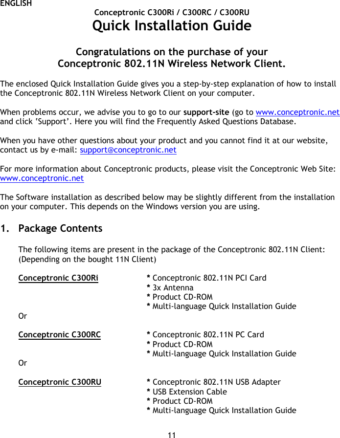 ENGLISH 11 Conceptronic C300Ri / C300RC / C300RU Quick Installation Guide  Congratulations on the purchase of your  Conceptronic 802.11N Wireless Network Client.  The enclosed Quick Installation Guide gives you a step-by-step explanation of how to install the Conceptronic 802.11N Wireless Network Client on your computer.  When problems occur, we advise you to go to our support-site (go to www.conceptronic.net and click ‘Support’. Here you will find the Frequently Asked Questions Database.  When you have other questions about your product and you cannot find it at our website, contact us by e-mail: support@conceptronic.net   For more information about Conceptronic products, please visit the Conceptronic Web Site: www.conceptronic.net  The Software installation as described below may be slightly different from the installation on your computer. This depends on the Windows version you are using.  1. Package Contents  The following items are present in the package of the Conceptronic 802.11N Client: (Depending on the bought 11N Client)  Conceptronic C300Ri   * Conceptronic 802.11N PCI Card * 3x Antenna    * Product CD-ROM * Multi-language Quick Installation Guide Or  Conceptronic C300RC   * Conceptronic 802.11N PC Card * Product CD-ROM * Multi-language Quick Installation Guide Or  Conceptronic C300RU   * Conceptronic 802.11N USB Adapter * USB Extension Cable * Product CD-ROM * Multi-language Quick Installation Guide  