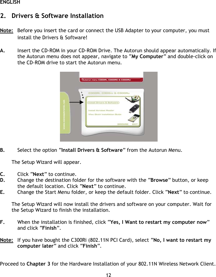 ENGLISH 12  2. Drivers &amp; Software Installation  Note:   Before you insert the card or connect the USB Adapter to your computer, you must install the Drivers &amp; Software!  A. Insert the CD-ROM in your CD-ROM Drive. The Autorun should appear automatically. If the Autorun menu does not appear, navigate to “My Computer” and double-click on the CD-ROM drive to start the Autorun menu.    B. Select the option “Install Drivers &amp; Software” from the Autorun Menu.  The Setup Wizard will appear.  C. Click “Next” to continue. D. Change the destination folder for the software with the “Browse” button, or keep the default location. Click “Next” to continue. E. Change the Start Menu folder, or keep the default folder. Click “Next” to continue.  The Setup Wizard will now install the drivers and software on your computer. Wait for the Setup Wizard to finish the installation.  F. When the installation is finished, click “Yes, I Want to restart my computer now” and click “Finish”.  Note:  If you have bought the C300Ri (802.11N PCI Card), select “No, I want to restart my computer later” and click “Finish”.   Proceed to Chapter 3 for the Hardware Installation of your 802.11N Wireless Network Client. 