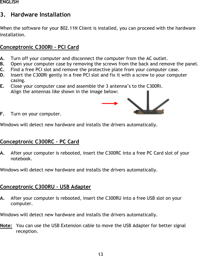 ENGLISH 13  3. Hardware Installation  When the software for your 802.11N Client is installed, you can proceed with the hardware installation.  Conceptronic C300Ri – PCI Card  A. Turn off your computer and disconnect the computer from the AC outlet. B. Open your computer case by removing the screws from the back and remove the panel. C. Find a free PCI slot and remove the protective plate from your computer case. D. Insert the C300Ri gently in a free PCI slot and fix it with a screw to your computer casing. E. Close your computer case and assemble the 3 antenna’s to the C300Ri. Align the antennas like shown in the image below:    F. Turn on your computer.   Windows will detect new hardware and installs the drivers automatically.   Conceptronic C300RC – PC Card  A. After your computer is rebooted, insert the C300RC into a free PC Card slot of your notebook.  Windows will detect new hardware and installs the drivers automatically.   Conceptronic C300RU – USB Adapter  A. After your computer is rebooted, insert the C300RU into a free USB slot on your computer.   Windows will detect new hardware and installs the drivers automatically.  Note:  You can use the USB Extension cable to move the USB Adapter for better signal reception. 