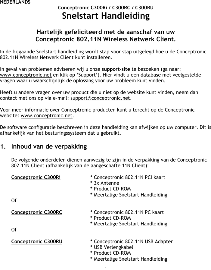 NEDERLANDS 1 Conceptronic C300Ri / C300RC / C300RU Snelstart Handleiding  Hartelijk gefeliciteerd met de aanschaf van uw  Conceptronic 802.11N Wireless Netwerk Client.  In de bijgaande Snelstart handleiding wordt stap voor stap uitgelegd hoe u de Conceptronic 802.11N Wireless Netwerk Client kunt installeren.  In geval van problemen adviseren wij u onze support-site te bezoeken (ga naar: www.conceptronic.net en klik op ‘Support’). Hier vindt u een database met veelgestelde vragen waar u waarschijnlijk de oplossing voor uw probleem kunt vinden.   Heeft u andere vragen over uw product die u niet op de website kunt vinden, neem dan contact met ons op via e-mail: support@conceptronic.net.  Voor meer informatie over Conceptronic producten kunt u terecht op de Conceptronic website: www.conceptronic.net.  De software configuratie beschreven in deze handleiding kan afwijken op uw computer. Dit is afhankelijk van het besturingssysteem dat u gebruikt.  1. Inhoud van de verpakking  De volgende onderdelen dienen aanwezig te zijn in de verpakking van de Conceptronic 802.11N Client (afhankelijk van de aangeschafte 11N Client):  Conceptronic C300Ri   * Conceptronic 802.11N PCI kaart * 3x Antenne    * Product CD-ROM * Meertalige Snelstart Handleiding Of  Conceptronic C300RC   * Conceptronic 802.11N PC kaart * Product CD-ROM * Meertalige Snelstart Handleiding Of  Conceptronic C300RU   * Conceptronic 802.11N USB Adapter * USB Verlengkabel * Product CD-ROM * Meertalige Snelstart Handleiding 