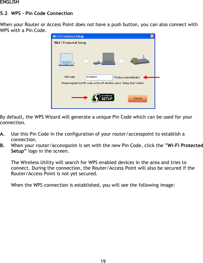 ENGLISH 19  5.2 WPS – Pin Code Connection  When your Router or Access Point does not have a push button, you can also connect with WPS with a Pin Code.   By default, the WPS Wizard will generate a unique Pin Code which can be used for your connection.   A. Use this Pin Code in the configuration of your router/accesspoint to establish a connection. B. When your router/accesspoint is set with the new Pin Code, click the “Wi-Fi Protected Setup” logo in the screen.  The Wireless Utility will search for WPS enabled devices in the area and tries to connect. During the connection, the Router/Access Point will also be secured if the Router/Access Point is not yet secured.  When the WPS connection is established, you will see the following image: 