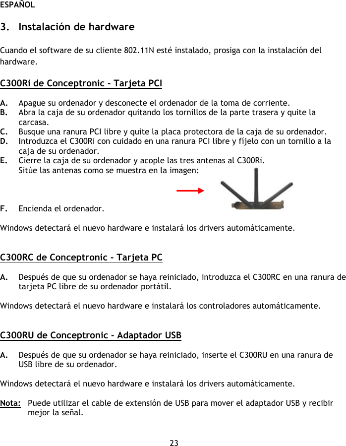 ESPAÑOL 23  3. Instalación de hardware  Cuando el software de su cliente 802.11N esté instalado, prosiga con la instalación del hardware.  C300Ri de Conceptronic - Tarjeta PCI   A. Apague su ordenador y desconecte el ordenador de la toma de corriente. B. Abra la caja de su ordenador quitando los tornillos de la parte trasera y quite la carcasa. C. Busque una ranura PCI libre y quite la placa protectora de la caja de su ordenador. D. Introduzca el C300Ri con cuidado en una ranura PCI libre y fíjelo con un tornillo a la caja de su ordenador. E. Cierre la caja de su ordenador y acople las tres antenas al C300Ri. Sitúe las antenas como se muestra en la imagen:    F. Encienda el ordenador.   Windows detectará el nuevo hardware e instalará los drivers automáticamente.   C300RC de Conceptronic - Tarjeta PC   A. Después de que su ordenador se haya reiniciado, introduzca el C300RC en una ranura de tarjeta PC libre de su ordenador portátil.  Windows detectará el nuevo hardware e instalará los controladores automáticamente.   C300RU de Conceptronic - Adaptador USB   A. Después de que su ordenador se haya reiniciado, inserte el C300RU en una ranura de USB libre de su ordenador.   Windows detectará el nuevo hardware e instalará los drivers automáticamente.  Nota:  Puede utilizar el cable de extensión de USB para mover el adaptador USB y recibir mejor la señal. 