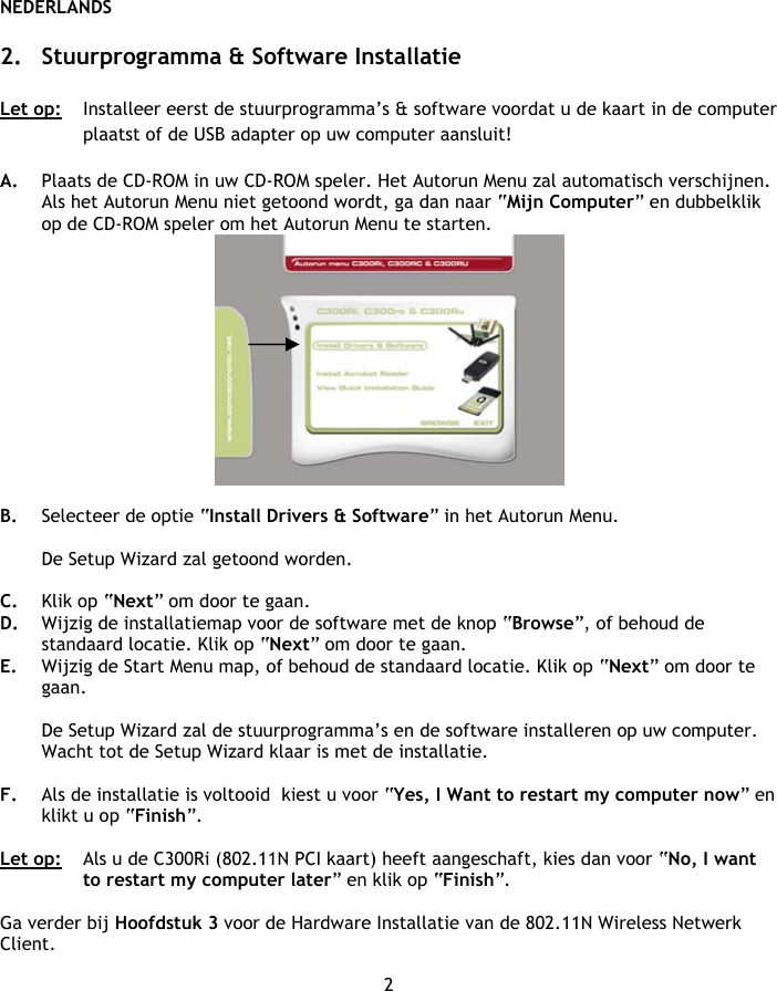 NEDERLANDS 2  2. Stuurprogramma &amp; Software Installatie  Let op:   Installeer eerst de stuurprogramma’s &amp; software voordat u de kaart in de computer plaatst of de USB adapter op uw computer aansluit!  A. Plaats de CD-ROM in uw CD-ROM speler. Het Autorun Menu zal automatisch verschijnen. Als het Autorun Menu niet getoond wordt, ga dan naar “Mijn Computer” en dubbelklik op de CD-ROM speler om het Autorun Menu te starten.   B. Selecteer de optie “Install Drivers &amp; Software” in het Autorun Menu.  De Setup Wizard zal getoond worden.  C. Klik op “Next” om door te gaan. D. Wijzig de installatiemap voor de software met de knop “Browse”, of behoud de standaard locatie. Klik op “Next” om door te gaan. E. Wijzig de Start Menu map, of behoud de standaard locatie. Klik op “Next” om door te gaan.  De Setup Wizard zal de stuurprogramma’s en de software installeren op uw computer. Wacht tot de Setup Wizard klaar is met de installatie.  F. Als de installatie is voltooid  kiest u voor “Yes, I Want to restart my computer now” en klikt u op “Finish”.  Let op:  Als u de C300Ri (802.11N PCI kaart) heeft aangeschaft, kies dan voor “No, I want to restart my computer later” en klik op “Finish”.  Ga verder bij Hoofdstuk 3 voor de Hardware Installatie van de 802.11N Wireless Netwerk Client. 