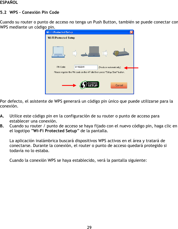 ESPAÑOL 29  5.2 WPS – Conexión Pin Code  Cuando su router o punto de acceso no tenga un Push Button, también se puede conectar con WPS mediante un código pin.   Por defecto, el asistente de WPS generará un código pin único que puede utilizarse para la conexión.   A. Utilice este código pin en la configuración de su router o punto de acceso para establecer una conexión. B. Cuando su router / punto de acceso se haya fijado con el nuevo código pin, haga clic en el logotipo “Wi-Fi Protected Setup” de la pantalla.  La aplicación inalámbrica buscará dispositivos WPS activos en el área y tratará de conectarse. Durante la conexión, el router o punto de acceso quedará protegido si todavía no lo estaba.  Cuando la conexión WPS se haya establecido, verá la pantalla siguiente: 