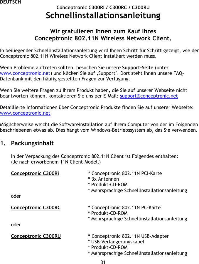 DEUTSCH 31 Conceptronic C300Ri / C300RC / C300RU Schnellinstallationsanleitung  Wir gratulieren Ihnen zum Kauf Ihres Conceptronic 802.11N Wireless Network Client.  In beiliegender Schnellinstallationsanleitung wird Ihnen Schritt für Schritt gezeigt, wie der Conceptronic 802.11N Wireless Network Client installiert werden muss.  Wenn Probleme auftreten sollten, besuchen Sie unsere Support-Seite (unter www.conceptronic.net) und klicken Sie auf ‚Support’. Dort steht Ihnen unsere FAQ-Datenbank mit den häufig gestellten Fragen zur Verfügung.  Wenn Sie weitere Fragen zu Ihrem Produkt haben, die Sie auf unserer Webseite nicht beantworten können, kontaktieren Sie uns per E-Mail: support@conceptronic.net   Detaillierte Informationen über Conceptronic Produkte finden Sie auf unserer Webseite: www.conceptronic.net  Möglicherweise weicht die Softwareinstallation auf Ihrem Computer von der im Folgenden beschriebenen etwas ab. Dies hängt vom Windows-Betriebssystem ab, das Sie verwenden.  1. Packungsinhalt  In der Verpackung des Conceptronic 802.11N Client ist Folgendes enthalten: (Je nach erworbenem 11N Client-Modell)  Conceptronic C300Ri   * Conceptronic 802.11N PCI-Karte * 3x Antennen    * Produkt-CD-ROM * Mehrsprachige Schnellinstallationsanleitung oder  Conceptronic C300RC   * Conceptronic 802.11N PC-Karte * Produkt-CD-ROM * Mehrsprachige Schnellinstallationsanleitung oder  Conceptronic C300RU   * Conceptronic 802.11N USB-Adapter * USB-Verlängerungskabel * Produkt-CD-ROM * Mehrsprachige Schnellinstallationsanleitung 