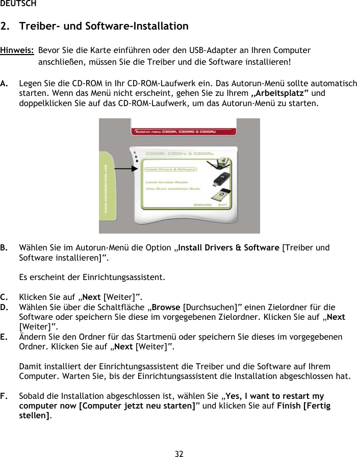 DEUTSCH 32  2. Treiber- und Software-Installation  Hinweis:  Bevor Sie die Karte einführen oder den USB-Adapter an Ihren Computer anschließen, müssen Sie die Treiber und die Software installieren!  A. Legen Sie die CD-ROM in Ihr CD-ROM-Laufwerk ein. Das Autorun-Menü sollte automatisch starten. Wenn das Menü nicht erscheint, gehen Sie zu Ihrem „Arbeitsplatz“ und doppelklicken Sie auf das CD-ROM-Laufwerk, um das Autorun-Menü zu starten.    B. Wählen Sie im Autorun-Menü die Option „Install Drivers &amp; Software [Treiber und Software installieren]“.  Es erscheint der Einrichtungsassistent.  C. Klicken Sie auf „Next [Weiter]“. D. Wählen Sie über die Schaltfläche „Browse [Durchsuchen]“ einen Zielordner für die Software oder speichern Sie diese im vorgegebenen Zielordner. Klicken Sie auf „Next [Weiter]“. E. Ändern Sie den Ordner für das Startmenü oder speichern Sie dieses im vorgegebenen Ordner. Klicken Sie auf „Next [Weiter]“.  Damit installiert der Einrichtungsassistent die Treiber und die Software auf Ihrem Computer. Warten Sie, bis der Einrichtungsassistent die Installation abgeschlossen hat.  F. Sobald die Installation abgeschlossen ist, wählen Sie „Yes, I want to restart my computer now [Computer jetzt neu starten]” und klicken Sie auf Finish [Fertig stellen]. 