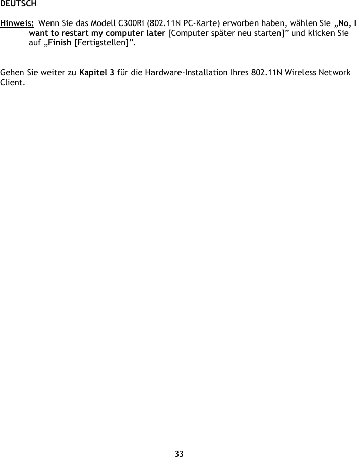 DEUTSCH 33  Hinweis:  Wenn Sie das Modell C300Ri (802.11N PC-Karte) erworben haben, wählen Sie „No, I want to restart my computer later [Computer später neu starten]” und klicken Sie auf „Finish [Fertigstellen]”.   Gehen Sie weiter zu Kapitel 3 für die Hardware-Installation Ihres 802.11N Wireless Network Client.  