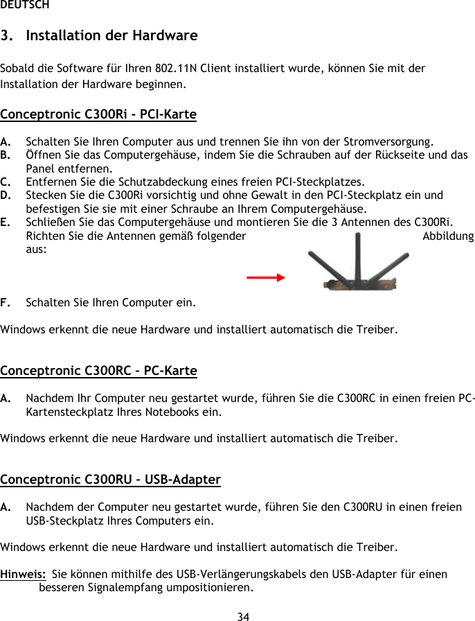 DEUTSCH 34  3. Installation der Hardware  Sobald die Software für Ihren 802.11N Client installiert wurde, können Sie mit der Installation der Hardware beginnen.  Conceptronic C300Ri - PCI-Karte  A. Schalten Sie Ihren Computer aus und trennen Sie ihn von der Stromversorgung. B. Öffnen Sie das Computergehäuse, indem Sie die Schrauben auf der Rückseite und das Panel entfernen.  C. Entfernen Sie die Schutzabdeckung eines freien PCI-Steckplatzes. D. Stecken Sie die C300Ri vorsichtig und ohne Gewalt in den PCI-Steckplatz ein und befestigen Sie sie mit einer Schraube an Ihrem Computergehäuse. E. Schließen Sie das Computergehäuse und montieren Sie die 3 Antennen des C300Ri. Richten Sie die Antennen gemäß folgender  Abbildung aus:    F. Schalten Sie Ihren Computer ein.   Windows erkennt die neue Hardware und installiert automatisch die Treiber.   Conceptronic C300RC – PC-Karte  A. Nachdem Ihr Computer neu gestartet wurde, führen Sie die C300RC in einen freien PC-Kartensteckplatz Ihres Notebooks ein.  Windows erkennt die neue Hardware und installiert automatisch die Treiber.   Conceptronic C300RU – USB-Adapter  A. Nachdem der Computer neu gestartet wurde, führen Sie den C300RU in einen freien USB-Steckplatz Ihres Computers ein.   Windows erkennt die neue Hardware und installiert automatisch die Treiber.  Hinweis:  Sie können mithilfe des USB-Verlängerungskabels den USB-Adapter für einen besseren Signalempfang umpositionieren.  