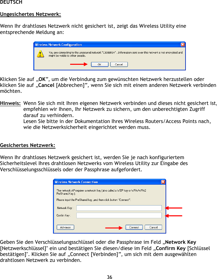 DEUTSCH 36  Ungesichertes Netzwerk:  Wenn Ihr drahtloses Netzwerk nicht gesichert ist, zeigt das Wireless Utility eine entsprechende Meldung an:    Klicken Sie auf „OK“, um die Verbindung zum gewünschten Netzwerk herzustellen oder klicken Sie auf „Cancel [Abbrechen]“, wenn Sie sich mit einem anderen Netzwerk verbinden möchten.  Hinweis:  Wenn Sie sich mit Ihren eigenen Netzwerk verbinden und dieses nicht gesichert ist, empfehlen wir Ihnen, Ihr Netzwerk zu sichern, um den unberechtigten Zugriff darauf zu verhindern. Lesen Sie bitte in der Dokumentation Ihres Wireless Routers/Access Points nach, wie die Netzwerksicherheit eingerichtet werden muss.   Gesichertes Netzwerk:  Wenn Ihr drahtloses Netzwerk gesichert ist, werden Sie je nach konfiguriertem Sicherheitslevel Ihres drahtlosen Netzwerks vom Wireless Utility zur Eingabe des Verschlüsselungsschlüssels oder der Passphrase aufgefordert.    Geben Sie den Verschlüsselungsschlüssel oder die Passphrase im Feld „Network Key [Netzwerkschlüssel]&quot; ein und bestätigen Sie diesen/diese im Feld „Confirm Key [Schlüssel bestätigen]&quot;. Klicken Sie auf „Connect [Verbinden]“, um sich mit dem ausgewählten drahtlosen Netzwerk zu verbinden.  